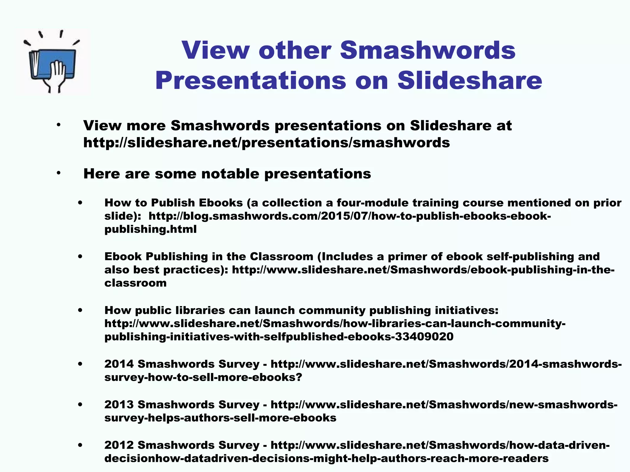 View other Smashwords
Presentations on Slideshare
• View more Smashwords presentations on Slideshare at
http://slideshare.net/presentations/smashwords
• Here are some notable presentations
• How to Publish Ebooks (a collection a four-module training course mentioned on prior
slide): http://blog.smashwords.com/2015/07/how-to-publish-ebooks-ebook-
publishing.html
• Ebook Publishing in the Classroom (Includes a primer of ebook self-publishing and
also best practices): http://www.slideshare.net/Smashwords/ebook-publishing-in-the-
classroom
• How public libraries can launch community publishing initiatives:
http://www.slideshare.net/Smashwords/how-libraries-can-launch-community-
publishing-initiatives-with-selfpublished-ebooks-33409020
• 2014 Smashwords Survey - http://www.slideshare.net/Smashwords/2014-smashwords-
survey-how-to-sell-more-ebooks?
• 2013 Smashwords Survey - http://www.slideshare.net/Smashwords/new-smashwords-
survey-helps-authors-sell-more-ebooks
• 2012 Smashwords Survey - http://www.slideshare.net/Smashwords/how-data-driven-
decisionhow-datadriven-decisions-might-help-authors-reach-more-readers
 