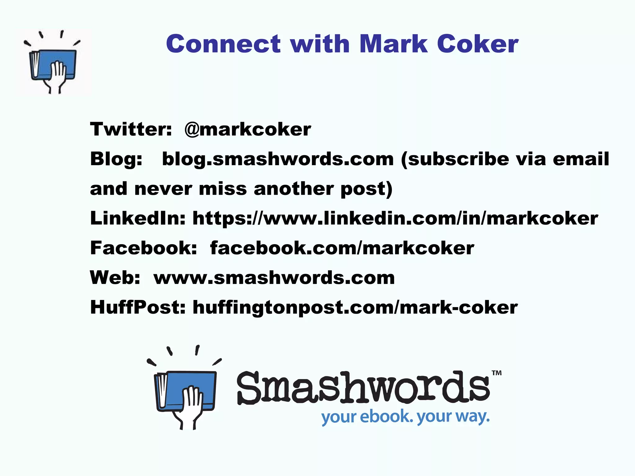 Connect with Mark Coker
Twitter: @markcoker
Blog: blog.smashwords.com (subscribe via email
and never miss another post)
LinkedIn: https://www.linkedin.com/in/markcoker
Facebook: facebook.com/markcoker
Web: www.smashwords.com
HuffPost: huffingtonpost.com/mark-coker
 