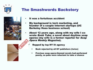 The Smashwords Backstory
• It was a fortuitous accident
• My background is tech marketing, and
founder of a couple Internet startups (UC
Berkeley Haas business school)
• About 12 years ago, along with my wife I co-
wrote Boob Tube, a novel about daytime soap
operas (my wife is a former reporter for Soap
Opera Weekly Magazine).
 Repped by top NY lit agency
• Book rejected by all NY publishers (twice)
• Previous soap opera-themed novels had performed
poorly, so pubs were reluctant to take a chance
 