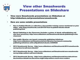 View other Smashwords
Presentations on Slideshare
• View more Smashwords presentations on Slideshare at
http://slideshare.net/presentations/smashwords
• Here are some notable presentations
• How to Publish Ebooks (a collection a four-module training course mentioned on prior
slide): http://blog.smashwords.com/2015/07/how-to-publish-ebooks-ebook-
publishing.html
• Ebook Publishing in the Classroom (Includes a primer of ebook self-publishing and
also best practices): http://www.slideshare.net/Smashwords/ebook-publishing-in-the-
classroom
• How public libraries can launch community publishing initiatives:
http://www.slideshare.net/Smashwords/how-libraries-can-launch-community-
publishing-initiatives-with-selfpublished-ebooks-33409020
• 2014 Smashwords Survey - http://www.slideshare.net/Smashwords/2014-smashwords-
survey-how-to-sell-more-ebooks?
• 2013 Smashwords Survey - http://www.slideshare.net/Smashwords/new-smashwords-
survey-helps-authors-sell-more-ebooks
• 2012 Smashwords Survey - http://www.slideshare.net/Smashwords/how-data-driven-
decisionhow-datadriven-decisions-might-help-authors-reach-more-readers
 
