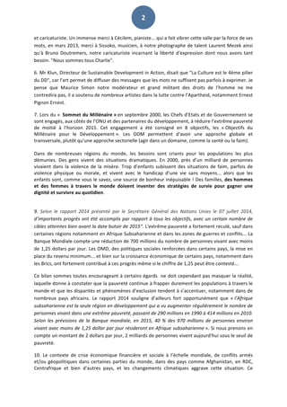   2	
  
et	
  caricaturiste.	
  Un	
  immense	
  merci	
  à	
  Cécilem,	
  pianiste...	
  qui	
  a	
  fait	
  vibrer	
  cette	
  salle	
  par	
  la	
  force	
  de	
  ses	
  
mots,	
  en	
  mars	
  2013,	
  merci	
  à	
  Sissoko,	
  musicien,	
  à	
  notre	
  photographe	
  de	
  talent	
  Laurent	
  Mezek	
  ainsi	
  
qu'à	
  Bruno	
  Doutremers,	
  notre	
  caricaturiste	
  incarnant	
  la	
  liberté	
  d'expression	
  dont	
  nous	
  avons	
  tant	
  
besoin.	
  "Nous	
  sommes	
  tous	
  Charlie".	
  	
  
6.	
  Mr	
  Klun,	
  Directeur	
  de	
  Sustainable	
  Development	
  in	
  Action,	
  disait	
  que	
  "La	
  Culture	
  est	
  le	
  4ème	
  pilier	
  
du	
  DD",	
  car	
  l'art	
  permet	
  de	
  diffuser	
  des	
  messages	
  que	
  les	
  mots	
  ne	
  suffisent	
  pas	
  parfois	
  à	
  exprimer.	
  Je	
  
pense	
   que	
   Maurice	
   Simon	
   notre	
   modérateur	
   et	
   grand	
   militant	
   des	
   droits	
   de	
   l'homme	
   ne	
   me	
  
contredira	
  pas,	
  il	
  a	
  soutenu	
  de	
  nombreux	
  artistes	
  dans	
  la	
  lutte	
  contre	
  l'Apartheid,	
  notamment	
  Ernest	
  
Pignon	
  Ernest.	
  	
  
7.	
  Lors	
  du	
  «	
  	
  Sommet	
  du	
  Millénaire	
  »	
  en	
  septembre	
  2000,	
  les	
  Chefs	
  d’Etats	
  et	
  de	
  Gouvernement	
  se	
  
sont	
  engagés,	
  aux	
  côtés	
  de	
  l’ONU	
  et	
  des	
  partenaires	
  du	
  développement,	
  à	
  réduire	
  l’extrême	
  pauvreté	
  
de	
   moitié	
   à	
   l’horizon	
   2015.	
   Cet	
   engagement	
   a	
   été	
   consigné	
   en	
   8	
   objectifs,	
   les	
   «	
  Objectifs	
   du	
  
Millénaire	
   pour	
   le	
   Développement	
  ».	
   Les	
   ODM	
   permettent	
   d'avoir	
   une	
   approche	
   globale	
   et	
  
transversale,	
  plutôt	
  qu'une	
  approche	
  sectorielle	
  (agir	
  dans	
  un	
  domaine,	
  comme	
  la	
  santé	
  ou	
  la	
  faim).	
  	
  
	
  
Dans	
   de	
   nombreuses	
   régions	
   du	
   monde,	
   les	
   besoins	
   sont	
   criants	
   pour	
   les	
   populations	
   les	
   plus	
  
démunies.	
   Des	
   gens	
   vivent	
   des	
   situations	
   dramatiques.	
   En	
   2000,	
   près	
   d’un	
   milliard	
   de	
   personnes	
  
vivaient	
  dans	
  la	
  violence	
  de	
  la	
  misère.	
  Trop	
  d’enfants	
  subissent	
  des	
  situations	
  de	
  faim,	
  parfois	
  de	
  
violence	
   physique	
   ou	
   morale,	
   et	
   vivent	
   avec	
   le	
   handicap	
   d’une	
   vie	
   sans	
   moyens...	
   alors	
   que	
   les	
  
enfants	
  sont,	
  comme	
  vous	
  le	
  savez,	
  une	
  source	
  de	
  bonheur	
  inépuisable	
  !	
  Des	
  familles,	
  des	
  hommes	
  
et	
   des	
   femmes	
   à	
   travers	
   le	
   monde	
   doivent	
   inventer	
   des	
   stratégies	
   de	
   survie	
   pour	
   gagner	
   une	
  
dignité	
  et	
  survivre	
  au	
  quotidien.	
  	
  
	
  
9.	
   Selon	
   le	
   rapport	
   2014	
   présenté	
   par	
   le	
   Secrétaire	
   Général	
   des	
   Nations	
   Unies	
   le	
   07	
   juillet	
   2014,	
  
d’importants	
  progrès	
  ont	
  été	
  accomplis	
  par	
  rapport	
  à	
  tous	
  les	
  objectifs,	
  avec	
  un	
  certain	
  nombre	
  de	
  
cibles	
  atteintes	
  bien	
  avant	
  la	
  date	
  butoir	
  de	
  2015".	
  L'extrême	
  pauvreté	
  a	
  fortement	
  reculé,	
  sauf	
  dans	
  
certaines	
  régions	
  notamment	
  en	
  Afrique	
  Subsaharienne	
  et	
  dans	
  les	
  zones	
  de	
  guerres	
  et	
  conflits...	
  La	
  
Banque	
  Mondiale	
  compte	
  une	
  réduction	
  de	
  700	
  millions	
  du	
  nombre	
  de	
  personnes	
  vivant	
  avec	
  moins	
  
de	
  1,25	
  dollars	
  par	
  jour.	
  Les	
  OMD,	
  des	
  politiques	
  sociales	
  renforcées	
  dans	
  certains	
  pays,	
  la	
  mise	
  en	
  
place	
  du	
  revenu	
  minimum...	
  et	
  bien	
  sur	
  la	
  croissance	
  économique	
  de	
  certains	
  pays,	
  notamment	
  dans	
  
les	
  Brics,	
  ont	
  fortement	
  contribué	
  à	
  ces	
  progrès	
  même	
  si	
  le	
  chiffre	
  de	
  1,25	
  peut	
  être	
  contesté...	
  	
  
Ce	
  bilan	
  sommes	
  toutes	
  encourageant	
  à	
  certains	
  égards	
  	
  ne	
  doit	
  cependant	
  pas	
  masquer	
  la	
  réalité,	
  
laquelle	
  donne	
  à	
  constater	
  que	
  la	
  pauvreté	
  continue	
  à	
  frapper	
  durement	
  les	
  populations	
  à	
  travers	
  le	
  
monde	
  et	
  que	
  les	
  disparités	
  et	
  phénomènes	
  d’exclusion	
  tendent	
  à	
  s’accentuer,	
  notamment	
  dans	
  de	
  
nombreux	
   pays	
   africains.	
   Le	
   rapport	
   2014	
   souligne	
   d’ailleurs	
   fort	
   opportunément	
   que	
   «	
  l’Afrique	
  
subsaharienne	
  est	
  la	
  seule	
  région	
  en	
  développement	
  qui	
  a	
  vu	
  augmenter	
  régulièrement	
  le	
  nombre	
  de	
  
personnes	
  vivant	
  dans	
  une	
  extrême	
  pauvreté,	
  passant	
  de	
  290	
  millions	
  en	
  1990	
  à	
  414	
  millions	
  en	
  2010.	
  
Selon	
  les	
  prévisions	
  de	
  la	
  Banque	
  mondiale,	
  en	
  2015,	
  40	
  %	
  des	
  970	
  millions	
  de	
  personnes	
  environ	
  
vivant	
  avec	
  moins	
  de	
  1,25	
  dollar	
  par	
  jour	
  résideront	
  en	
  Afrique	
  subsaharienne	
  ».	
  Si	
  nous	
  prenons	
  en	
  
compte	
  un	
  montant	
  de	
  2	
  dollars	
  par	
  jour,	
  2	
  milliards	
  de	
  personnes	
  vivent	
  aujourd'hui	
  sous	
  le	
  seuil	
  de	
  
pauvreté.	
  
10.	
   Le	
   contexte	
   de	
   crise	
   économique	
   financière	
   et	
   sociale	
   à	
   l’échelle	
   mondiale,	
   de	
   conflits	
   armés	
  
et/ou	
  géopolitiques	
  dans	
  certaines	
  parties	
  du	
  monde,	
  dans	
  des	
  pays	
  comme	
  Afghanistan,	
  en	
  RDC,	
  
Centrafrique	
   et	
   bien	
   d'autres	
   pays,	
   et	
   les	
   changements	
   climatiques	
   aggrave	
   cette	
   situation.	
   Ce	
  
 