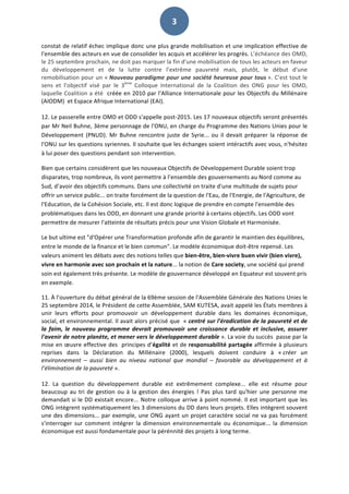   3	
  
constat	
  de	
  relatif	
  échec	
  implique	
  donc	
  une	
  plus	
  grande	
  mobilisation	
  et	
  une	
  implication	
  effective	
  de	
  
l'ensemble	
  des	
  acteurs	
  en	
  vue	
  de	
  consolider	
  les	
  acquis	
  et	
  accélérer	
  les	
  progrès.	
  L’échéance	
  des	
  OMD,	
  
le	
  25	
  septembre	
  prochain,	
  ne	
  doit	
  pas	
  marquer	
  la	
  fin	
  d'une	
  mobilisation	
  de	
  tous	
  les	
  acteurs	
  en	
  faveur	
  
du	
   développement	
   et	
   de	
   la	
   lutte	
   contre	
   l’extrême	
   pauvreté	
   mais,	
   plutôt,	
   le	
   début	
   d'une	
  
remobilisation	
  pour	
  un	
  «	
  Nouveau	
  paradigme	
  pour	
  une	
  société	
  heureuse	
  pour	
  tous	
  ».	
  C’est	
  tout	
  le	
  
sens	
   et	
   l’objectif	
   visé	
   par	
   le	
   3ème
	
   Colloque	
   International	
   de	
   la	
   Coalition	
   des	
   ONG	
   pour	
   les	
   OMD,	
  
laquelle	
  Coalition	
  a	
  été	
  	
  créée	
  en	
  2010	
  par	
  l’Alliance	
  Internationale	
  pour	
  les	
  Objectifs	
  du	
  Millénaire	
  
(AIODM)	
  	
  et	
  Espace	
  Afrique	
  International	
  (EAI).	
  
	
  
12.	
  Le	
  passerelle	
  entre	
  OMD	
  et	
  ODD	
  s'appelle	
  post-­‐2015.	
  Les	
  17	
  nouveaux	
  objectifs	
  seront	
  présentés	
  
par	
  Mr	
  Neil	
  Buhne,	
  3ème	
  personnage	
  de	
  l'ONU,	
  en	
  charge	
  du	
  Programme	
  des	
  Nations	
  Unies	
  pour	
  le	
  
Développement	
   (PNUD).	
   Mr	
   Buhne	
   rencontre	
   juste	
   de	
   Syrie...	
   ou	
   il	
   devait	
   préparer	
   la	
   réponse	
   de	
  
l'ONU	
  sur	
  les	
  questions	
  syriennes.	
  Il	
  souhaite	
  que	
  les	
  échanges	
  soient	
  intéractifs	
  avec	
  vous,	
  n'hésitez	
  
à	
  lui	
  poser	
  des	
  questions	
  pendant	
  son	
  intervention.	
  	
  
Bien	
  que	
  certains	
  considèrent	
  que	
  les	
  nouveaux	
  Objectifs	
  de	
  Développement	
  Durable	
  soient	
  trop	
  
disparates,	
  trop	
  nombreux,	
  ils	
  vont	
  permettre	
  à	
  l’ensemble	
  des	
  gouvernements	
  au	
  Nord	
  comme	
  au	
  
Sud,	
  d’avoir	
  des	
  objectifs	
  communs.	
  Dans	
  une	
  collectivité	
  on	
  traite	
  d'une	
  multitude	
  de	
  sujets	
  pour	
  
offrir	
  un	
  service	
  public...	
  on	
  traite	
  forcément	
  de	
  la	
  question	
  de	
  l'Eau,	
  de	
  l'Energie,	
  de	
  l'Agriculture,	
  de	
  
l'Education,	
  de	
  la	
  Cohésion	
  Sociale,	
  etc.	
  Il	
  est	
  donc	
  logique	
  de	
  prendre	
  en	
  compte	
  l'ensemble	
  des	
  
problématiques	
  dans	
  les	
  ODD,	
  en	
  donnant	
  une	
  grande	
  priorité	
  à	
  certains	
  objectifs.	
  Les	
  ODD	
  vont	
  
permettre	
  de	
  mesurer	
  l'atteinte	
  de	
  résultats	
  précis	
  pour	
  une	
  Vision	
  Globale	
  et	
  Harmonisée.	
  	
  
Le	
  but	
  ultime	
  est	
  "d'Opérer	
  une	
  Transformation	
  profonde	
  afin	
  de	
  garantir	
  le	
  maintien	
  des	
  équilibres,	
  
entre	
  le	
  monde	
  de	
  la	
  finance	
  et	
  le	
  bien	
  commun".	
  Le	
  modèle	
  économique	
  doit-­‐être	
  repensé.	
  Les	
  
valeurs	
  animent	
  les	
  débats	
  avec	
  des	
  notions	
  telles	
  que	
  bien-­‐être,	
  bien-­‐vivre	
  buen	
  vivir	
  (bien	
  vivre),	
  
vivre	
  en	
  harmonie	
  avec	
  son	
  prochain	
  et	
  la	
  nature...	
  la	
  notion	
  de	
  Care	
  society,	
  une	
  société	
  qui	
  prend	
  
soin	
  est	
  également	
  très	
  présente.	
  Le	
  modèle	
  de	
  gouvernance	
  développé	
  en	
  Equateur	
  est	
  souvent	
  pris	
  
en	
  exemple.	
  	
  
11.	
  À	
  l’ouverture	
  du	
  débat	
  général	
  de	
  la	
  69ème	
  session	
  de	
  l'Assemblée	
  Générale	
  des	
  Nations	
  Unies	
  le	
  
25	
  septembre	
  2014,	
  le	
  Président	
  de	
  cette	
  Assemblée,	
  SAM	
  KUTESA,	
  avait	
  appelé	
  les	
  États	
  membres	
  à	
  
unir	
   leurs	
   efforts	
   pour	
   promouvoir	
   un	
   développement	
   durable	
   dans	
   les	
   domaines	
   économique,	
  
social,	
  et	
  environnemental.	
  Il	
  avait	
  alors	
  précisé	
  que	
  	
  «	
  centré	
  sur	
  l'éradication	
  de	
  la	
  pauvreté	
  et	
  de	
  
la	
   faim,	
   le	
   nouveau	
   programme	
   devrait	
   promouvoir	
   une	
   croissance	
   durable	
   et	
   inclusive,	
   assurer	
  
l'avenir	
  de	
  notre	
  planète,	
  et	
  mener	
  vers	
  le	
  développement	
  durable	
  ».	
  La	
  voie	
  du	
  succès	
  	
  passe	
  par	
  la	
  
mise	
  en	
  œuvre	
  effective	
  des	
  	
  principes	
  d’égalité	
  et	
  de	
  responsabilité	
  partagée	
  affirmée	
  à	
  plusieurs	
  
reprises	
   dans	
   la	
   Déclaration	
   du	
   Millénaire	
   (2000),	
   lesquels	
   doivent	
   conduire	
   à	
   «	
  créer	
   un	
  
environnement	
   –	
   aussi	
   bien	
   au	
   niveau	
   national	
   que	
   mondial	
   –	
   favorable	
   au	
   développement	
   et	
   à	
  
l’élimination	
  de	
  la	
  pauvreté	
  ».	
  
	
  
12.	
   La	
   question	
   du	
   développement	
   durable	
   est	
   extrêmement	
   complexe...	
   elle	
   est	
   résume	
   pour	
  
beaucoup	
  au	
  tri	
  de	
  gestion	
  ou	
  à	
  la	
  gestion	
  des	
  énergies	
  !	
  Pas	
  plus	
  tard	
  qu'hier	
  une	
  personne	
  me	
  
demandait	
  si	
  le	
  DD	
  existait	
  encore...	
  Notre	
  colloque	
  arrive	
  à	
  point	
  nommé.	
  Il	
  est	
  important	
  que	
  les	
  
ONG	
  intègrent	
  systématiquement	
  les	
  3	
  dimensions	
  du	
  DD	
  dans	
  leurs	
  projets.	
  Elles	
  intègrent	
  souvent	
  
une	
  des	
  dimensions...	
  par	
  exemple,	
  une	
  ONG	
  ayant	
  un	
  projet	
  caractère	
  social	
  ne	
  va	
  pas	
  forcément	
  
s'interroger	
   sur	
   comment	
   intégrer	
   la	
   dimension	
   environnementale	
   ou	
   économique...	
   la	
   dimension	
  
économique	
  est	
  aussi	
  fondamentale	
  pour	
  la	
  pérénnité	
  des	
  projets	
  à	
  long	
  terme.	
  	
  
	
  
 