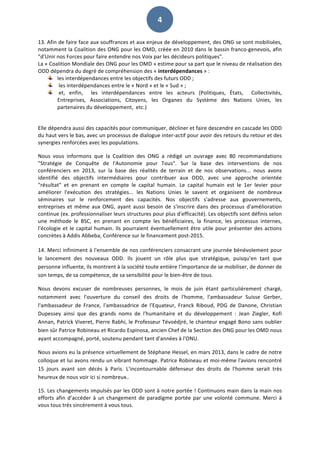   4	
  
13.	
  Afin	
  de	
  faire	
  face	
  aux	
  souffrances	
  et	
  aux	
  enjeux	
  de	
  développement,	
  des	
  ONG	
  se	
  sont	
  mobilisées,	
  
notamment	
  la	
  Coalition	
  des	
  ONG	
  pour	
  les	
  OMD,	
  créée	
  en	
  2010	
  dans	
  le	
  bassin	
  franco-­‐genevois,	
  afin	
  
"d’Unir	
  nos	
  Forces	
  pour	
  faire	
  entendre	
  nos	
  Voix	
  par	
  les	
  décideurs	
  politiques".	
  	
  
La	
  «	
  Coalition	
  Mondiale	
  des	
  ONG	
  pour	
  les	
  OMD	
  »	
  estime	
  pour	
  sa	
  part	
  que	
  le	
  niveau	
  de	
  réalisation	
  des	
  
ODD	
  dépendra	
  du	
  degré	
  de	
  compréhension	
  des	
  «	
  interdépendances	
  »	
  :	
  	
  
les	
  interdépendances	
  entre	
  les	
  objectifs	
  des	
  futurs	
  ODD	
  ;	
  
	
  les	
  interdépendances	
  entre	
  le	
  «	
  Nord	
  »	
  et	
  le	
  «	
  Sud	
  »	
  ;	
  
	
  et,	
   enfin,	
   	
   les	
   interdépendances	
   entre	
   les	
   acteurs	
   (Politiques,	
   États,	
   	
   Collectivités,	
  
Entreprises,	
   Associations,	
   Citoyens,	
   les	
   Organes	
   du	
   Système	
   des	
   Nations	
   Unies,	
   les	
  
partenaires	
  du	
  développement,	
  	
  etc.)	
  
	
  
Elle	
  dépendra	
  aussi	
  des	
  capacités	
  pour	
  communiquer,	
  décliner	
  et	
  faire	
  descendre	
  en	
  cascade	
  les	
  ODD	
  
du	
  haut	
  vers	
  le	
  bas,	
  avec	
  un	
  processus	
  de	
  dialogue	
  inter-­‐actif	
  pour	
  avoir	
  des	
  retours	
  du	
  retour	
  et	
  des	
  
synergies	
  renforcées	
  avec	
  les	
  populations.	
  	
  
Nous	
   vous	
   informons	
   que	
   la	
   Coalition	
   des	
   ONG	
   a	
   rédigé	
   un	
   ouvrage	
   avec	
   80	
   recommandations	
  
"Stratégie	
   de	
   Conquête	
   de	
   l'Autonomie	
   pour	
   Tous".	
   Sur	
   la	
   base	
   des	
   interventions	
   de	
   nos	
  
conférenciers	
   en	
   2013,	
   sur	
   la	
   base	
   des	
   réalités	
   de	
   terrain	
   et	
   de	
   nos	
   observations...	
   nous	
   avons	
  
identifié	
   des	
   objectifs	
   intermédiaires	
   pour	
   contribuer	
   aux	
   ODD,	
   avec	
   une	
   approche	
   orientée	
  
"résultat"	
   et	
   en	
   prenant	
   en	
   compte	
   le	
   capital	
   humain.	
   Le	
   capital	
   humain	
   est	
   le	
   1er	
   levier	
   pour	
  
améliorer	
   l'exécution	
   des	
   stratégies...	
   les	
   Nations	
   Unies	
   le	
   savent	
   et	
   organisent	
   de	
   nombreux	
  
séminaires	
   sur	
   le	
   renforcement	
   des	
   capacités.	
   Nos	
   objectifs	
   s'adresse	
   aux	
   gouvernements,	
  
entreprises	
  et	
  même	
  aux	
  ONG,	
  ayant	
  aussi	
  besoin	
  de	
  s'inscrire	
  dans	
  des	
  processus	
  d'amélioration	
  
continue	
  (ex.	
  professionnaliser	
  leurs	
  structures	
  pour	
  plus	
  d'efficacité).	
  Les	
  objectifs	
  sont	
  définis	
  selon	
  
une	
   méthode	
   le	
   BSC,	
   en	
   prenant	
   en	
   compte	
   les	
   bénéficiaires,	
   la	
   finance,	
   les	
   processus	
   internes,	
  
l'écologie	
  et	
  le	
  capital	
  humain.	
  Ils	
  pourraient	
  éventuellement	
  être	
  utile	
  pour	
  présenter	
  des	
  actions	
  
concrètes	
  à	
  Addis	
  Abbeba,	
  Conférence	
  sur	
  le	
  financement	
  post-­‐2015.	
  	
  
	
  
14.	
  Merci	
  infiniment	
  à	
  l'ensemble	
  de	
  nos	
  conférenciers	
  consacrant	
  une	
  journée	
  bénévolement	
  pour	
  
le	
   lancement	
   des	
   nouveaux	
   ODD.	
   Ils	
   jouent	
   un	
   rôle	
   plus	
   que	
   stratégique,	
   puisqu'en	
   tant	
   que	
  
personne	
  influente,	
  ils	
  montrent	
  à	
  la	
  société	
  toute	
  entière	
  l'importance	
  de	
  se	
  mobiliser,	
  de	
  donner	
  de	
  
son	
  temps,	
  de	
  sa	
  compétence,	
  de	
  sa	
  sensibilité	
  pour	
  le	
  bien-­‐être	
  de	
  tous.	
  	
  
Nous	
   devons	
   excuser	
   de	
   nombreuses	
   personnes,	
   le	
   mois	
   de	
   juin	
   étant	
   particulièrement	
   chargé,	
  
notamment	
   avec	
   l'ouverture	
   du	
   conseil	
   des	
   droits	
   de	
   l'homme,	
   l'ambassadeur	
   Suisse	
   Gerber,	
  
l'ambassadeur	
   de	
   France,	
   l'ambassadrice	
   de	
   l'Equateur,	
   Franck	
   Riboud,	
   PDG	
   de	
   Danone,	
   Christian	
  
Dupessey	
   ainsi	
   que	
   des	
   grands	
   noms	
   de	
   l'humanitaire	
   et	
   du	
   développement	
   :	
   Jean	
   Ziegler,	
   Kofi	
  
Annan,	
  Patrick	
  Viveret,	
  Pierre	
  Rabhi,	
  le	
  Professeur	
  Tévoédjré,	
  le	
  chanteur	
  engagé	
  Bono	
  sans	
  oublier	
  
bien	
  sûr	
  Patrice	
  Robineau	
  et	
  Ricardo	
  Espinosa,	
  ancien	
  Chef	
  de	
  la	
  Section	
  des	
  ONG	
  pour	
  les	
  OMD	
  nous	
  
ayant	
  accompagné,	
  porté,	
  soutenu	
  pendant	
  tant	
  d'années	
  à	
  l'ONU.	
  	
  
Nous	
  avions	
  eu	
  la	
  présence	
  virtuellement	
  de	
  Stéphane	
  Hessel,	
  en	
  mars	
  2013,	
  dans	
  le	
  cadre	
  de	
  notre	
  
colloque	
  et	
  lui	
  avons	
  rendu	
  un	
  vibrant	
  hommage.	
  Patrice	
  Robineau	
  et	
  moi-­‐même	
  l'avions	
  rencontré	
  
15	
   jours	
   avant	
   son	
   décès	
   à	
   Paris.	
   L'incontournable	
   défenseur	
   des	
   droits	
   de	
   l'homme	
   serait	
   très	
  
heureux	
  de	
  nous	
  voir	
  ici	
  si	
  nombreux..	
  	
  	
  
15.	
  Les	
  changements	
  impulsés	
  par	
  les	
  ODD	
  sont	
  à	
  notre	
  portée	
  !	
  Continuons	
  main	
  dans	
  la	
  main	
  nos	
  
efforts	
  afin	
  d’accéder	
  à	
  un	
  changement	
  de	
  paradigme	
  portée	
  par	
  une	
  volonté	
  commune.	
  Merci	
  à	
  
vous	
  tous	
  très	
  sincèrement	
  à	
  vous	
  tous.	
  	
  
 