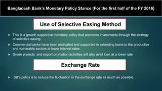 Bangladesh Bank’s Monetary Policy Stance (For the first half of the FY 2016)
 This is a growth supportive monetary policy that promotes investments through the strategy
of selective easing.
 Commercial banks have been motivated and supported in extending loans to the productive
and vulnerable sectors at lower interest rates.
 Green projects and export promotion activities will also avail loan at a lower rate
 BB’s policy is to reduce the fluctuation in the exchange rate as much as possible.
Use of Selective Easing Method
Exchange Rate
 