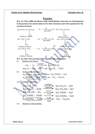 Chapter no 8: Aliphatic Hydrocarbons Chemistry Part - II
Malik Xufyan Cell £ 0313-735727
Exercise
Q 8. (b) Three different alkenes yield 2-methylbutane when they are hydrogenated
in the presence of a metal catalyst. Give their structures and write equations for the
reactions involved.
H2C CH- CH-CH3
CH3
+ H2
Ni
200-3000
C
H3C-
CH3
3-Methyl-1-butene 2-Methylbutane
CH2- CH-CH3
H3C- CH= C-CH3 + H2
CH3
Ni
200-3000
C
H3C- CH- CH-CH3
CH3
2-Methyl-2-butene 2-Methylbutane
H3C-CH2-C=CH2 + H2
CH3
Ni
200-3000
C
CH3
H3C-CH2-CH-CH3
2-Methyl-1-butene 2-Methylbutane
Q 9. (b) How will you bring about the following conversions?
(i) Methane into Ethane.
CH4 + Cl2
sunlight
H3C-Cl + HCl
2H3C-Cl + 2Na
ether
H3C-CH3 + 2NaCl
(ii) Acetic acid to Methane.
H3C-COOH + NaOH H3C-COONa + H2O
H3C-COONa + NaOH
CaO
heat
CH4 + Na2CO3
(iii) Ethane to Methane.
H3C-CH3 + Cl2
sunlight
H3C-CH2-Cl + HCl
H3C-CH2-Cl + KOH
aqueous
H3C-CH2-OH + KCl
H3C-CH2-OH + [O]
K2Cr2O7
H2SO4
H3C-COOH + H2O
H3C-COOH + NaOH H3C-COONa + H2O
H3C-COONa + NaOH CaO
heat
CH4 + Na2CO3
(iv) Methane to Nitromethane.
 