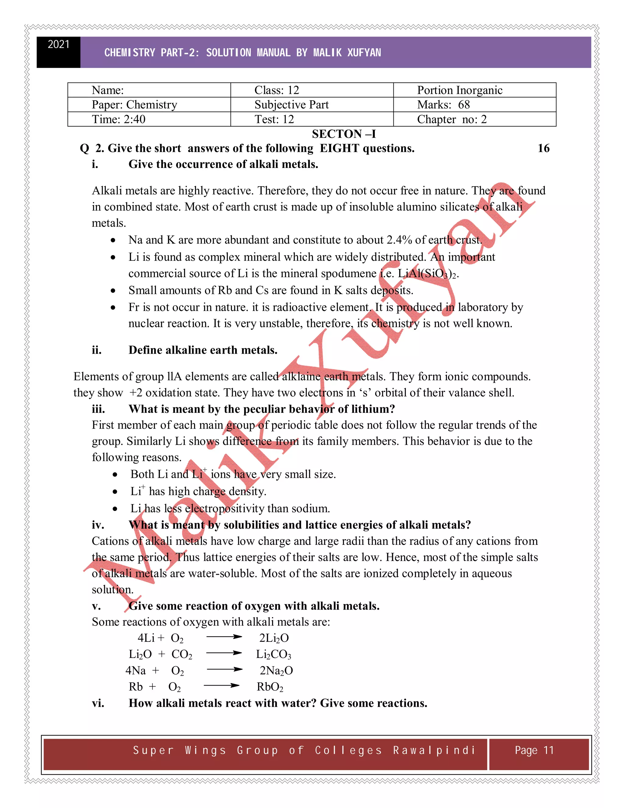 2021
CHEMISTRY PART-2: SOLUTION MANUAL BY MALIK XUFYAN
S u p e r W i n g s G r o u p o f C o l l e g e s R a w a l p i n d i Page 11
Name: Class: 12 Portion Inorganic
Paper: Chemistry Subjective Part Marks: 68
Time: 2:40 Test: 12 Chapter no: 2
SECTON –I
Q 2. Give the short answers of the following EIGHT questions. 16
i. Give the occurrence of alkali metals.
Alkali metals are highly reactive. Therefore, they do not occur free in nature. They are found
in combined state. Most of earth crust is made up of insoluble alumino silicates of alkali
metals.
 Na and K are more abundant and constitute to about 2.4% of earth crust.
 Li is found as complex mineral which are widely distributed. An important
commercial source of Li is the mineral spodumene i.e. LiAl(SiO3)2.
 Small amounts of Rb and Cs are found in K salts deposits.
 Fr is not occur in nature. it is radioactive element. It is produced in laboratory by
nuclear reaction. It is very unstable, therefore, its chemistry is not well known.
ii. Define alkaline earth metals.
Elements of group llA elements are called alklaine earth metals. They form ionic compounds.
they show +2 oxidation state. They have two electrons in ‘s’ orbital of their valance shell.
iii. What is meant by the peculiar behavior of lithium?
First member of each main group of periodic table does not follow the regular trends of the
group. Similarly Li shows difference from its family members. This behavior is due to the
following reasons.
 Both Li and Li+
ions have very small size.
 Li+
has high charge density.
 Li has less electropositivity than sodium.
iv. What is meant by solubilities and lattice energies of alkali metals?
Cations of alkali metals have low charge and large radii than the radius of any cations from
the same period. Thus lattice energies of their salts are low. Hence, most of the simple salts
of alkali metals are water-soluble. Most of the salts are ionized completely in aqueous
solution.
v. Give some reaction of oxygen with alkali metals.
Some reactions of oxygen with alkali metals are:
4Li + O2 2Li2O
Li2O + CO2 Li2CO3
4Na + O2 2Na2O
Rb + O2 RbO2
vi. How alkali metals react with water? Give some reactions.
 