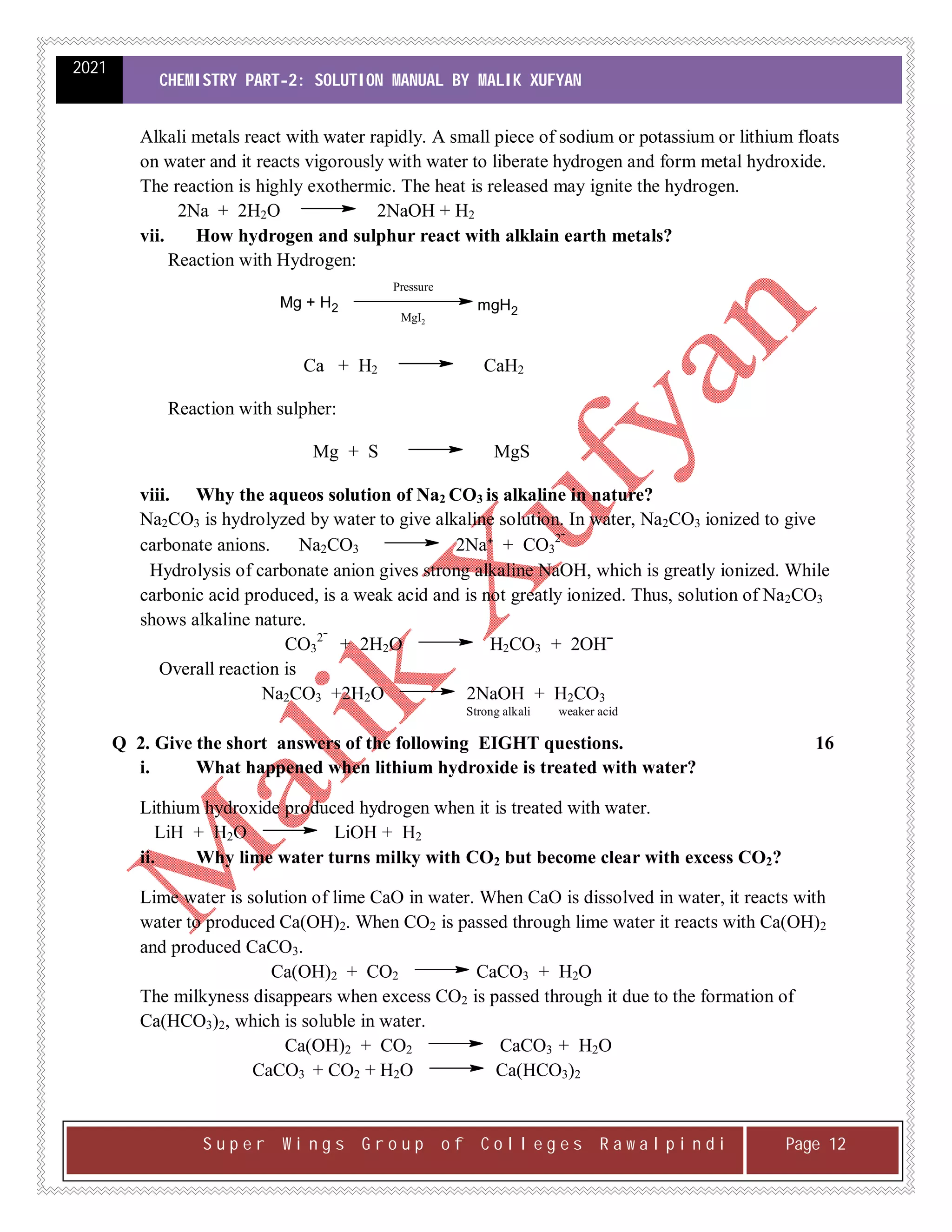 2021
CHEMISTRY PART-2: SOLUTION MANUAL BY MALIK XUFYAN
S u p e r W i n g s G r o u p o f C o l l e g e s R a w a l p i n d i Page 12
Alkali metals react with water rapidly. A small piece of sodium or potassium or lithium floats
on water and it reacts vigorously with water to liberate hydrogen and form metal hydroxide.
The reaction is highly exothermic. The heat is released may ignite the hydrogen.
2Na + 2H2O 2NaOH + H2
vii. How hydrogen and sulphur react with alklain earth metals?
Reaction with Hydrogen:
Pressure
MgI2
Mg + H2 mgH2
Ca + H2 CaH2
Reaction with sulpher:
Mg + S MgS
viii. Why the aqueos solution of Na2 CO3 is alkaline in nature?
Na2CO3 is hydrolyzed by water to give alkaline solution. In water, Na2CO3 ionized to give
carbonate anions. Na2CO3 2Na⁺ + CO3
2ˉ
Hydrolysis of carbonate anion gives strong alkaline NaOH, which is greatly ionized. While
carbonic acid produced, is a weak acid and is not greatly ionized. Thus, solution of Na2CO3
shows alkaline nature.
CO3
2ˉ
+ 2H2O H2CO3 + 2OHˉ
Overall reaction is
Na2CO3 +2H2O 2NaOH + H2CO3
Strong alkali weaker acid
Q 2. Give the short answers of the following EIGHT questions. 16
i. What happened when lithium hydroxide is treated with water?
Lithium hydroxide produced hydrogen when it is treated with water.
LiH + H2O LiOH + H2
ii. Why lime water turns milky with CO2 but become clear with excess CO2?
Lime water is solution of lime CaO in water. When CaO is dissolved in water, it reacts with
water to produced Ca(OH)2. When CO2 is passed through lime water it reacts with Ca(OH)2
and produced CaCO3.
Ca(OH)2 + CO2 CaCO3 + H2O
The milkyness disappears when excess CO2 is passed through it due to the formation of
Ca(HCO3)2, which is soluble in water.
Ca(OH)2 + CO2 CaCO3 + H2O
CaCO3 + CO2 + H2O Ca(HCO3)2
 