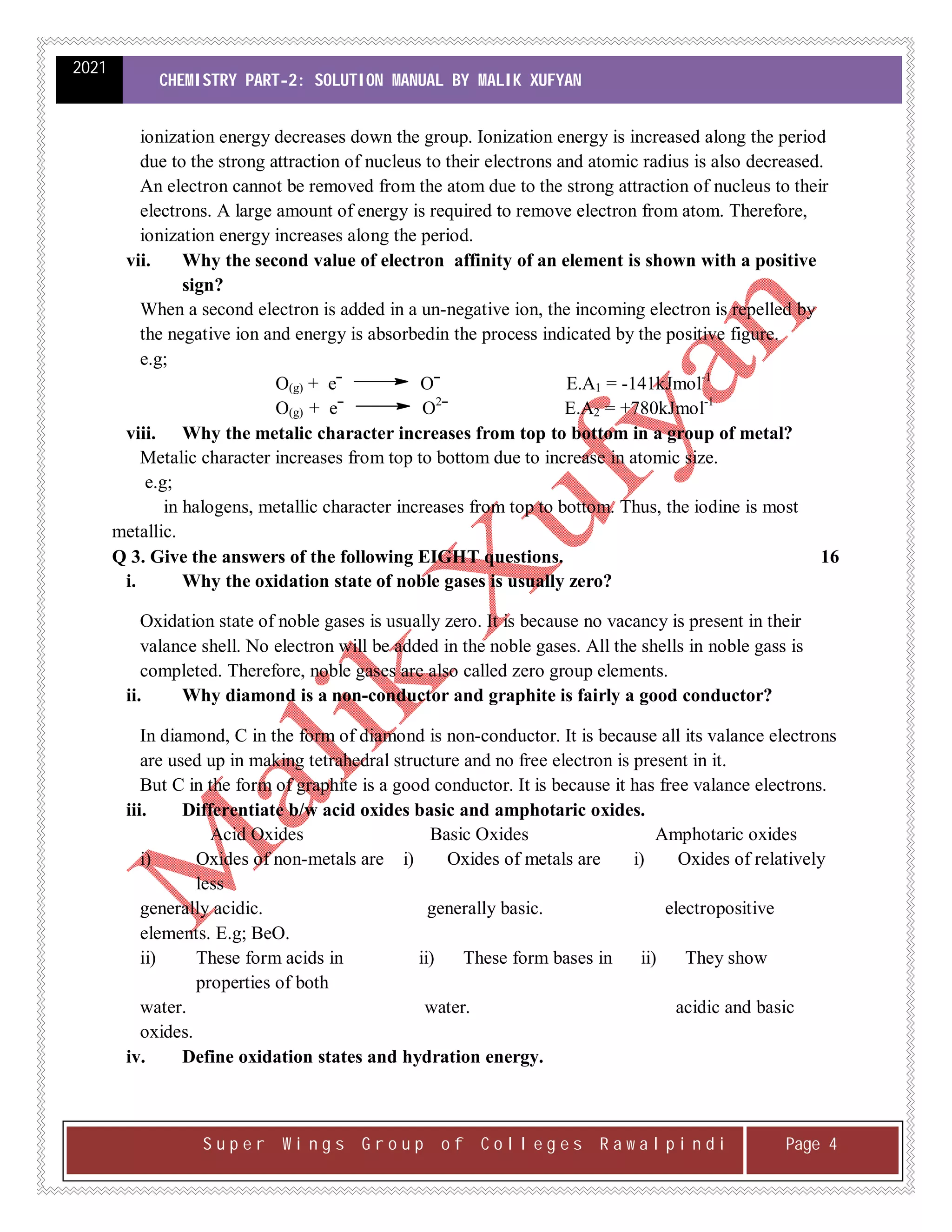 2021
CHEMISTRY PART-2: SOLUTION MANUAL BY MALIK XUFYAN
S u p e r W i n g s G r o u p o f C o l l e g e s R a w a l p i n d i Page 4
ionization energy decreases down the group. Ionization energy is increased along the period
due to the strong attraction of nucleus to their electrons and atomic radius is also decreased.
An electron cannot be removed from the atom due to the strong attraction of nucleus to their
electrons. A large amount of energy is required to remove electron from atom. Therefore,
ionization energy increases along the period.
vii. Why the second value of electron affinity of an element is shown with a positive
sign?
When a second electron is added in a un-negative ion, the incoming electron is repelled by
the negative ion and energy is absorbedin the process indicated by the positive figure.
e.g;
O(g) + eˉ Oˉ E.A1 = -141kJmol-1
O(g) + eˉ O2
ˉ E.A2 = +780kJmol-1
viii. Why the metalic character increases from top to bottom in a group of metal?
Metalic character increases from top to bottom due to increase in atomic size.
e.g;
in halogens, metallic character increases from top to bottom. Thus, the iodine is most
metallic.
Q 3. Give the answers of the following EIGHT questions. 16
i. Why the oxidation state of noble gases is usually zero?
Oxidation state of noble gases is usually zero. It is because no vacancy is present in their
valance shell. No electron will be added in the noble gases. All the shells in noble gass is
completed. Therefore, noble gases are also called zero group elements.
ii. Why diamond is a non-conductor and graphite is fairly a good conductor?
In diamond, C in the form of diamond is non-conductor. It is because all its valance electrons
are used up in making tetrahedral structure and no free electron is present in it.
But C in the form of graphite is a good conductor. It is because it has free valance electrons.
iii. Differentiate b/w acid oxides basic and amphotaric oxides.
Acid Oxides Basic Oxides Amphotaric oxides
i) Oxides of non-metals are i) Oxides of metals are i) Oxides of relatively
less
generally acidic. generally basic. electropositive
elements. E.g; BeO.
ii) These form acids in ii) These form bases in ii) They show
properties of both
water. water. acidic and basic
oxides.
iv. Define oxidation states and hydration energy.
 