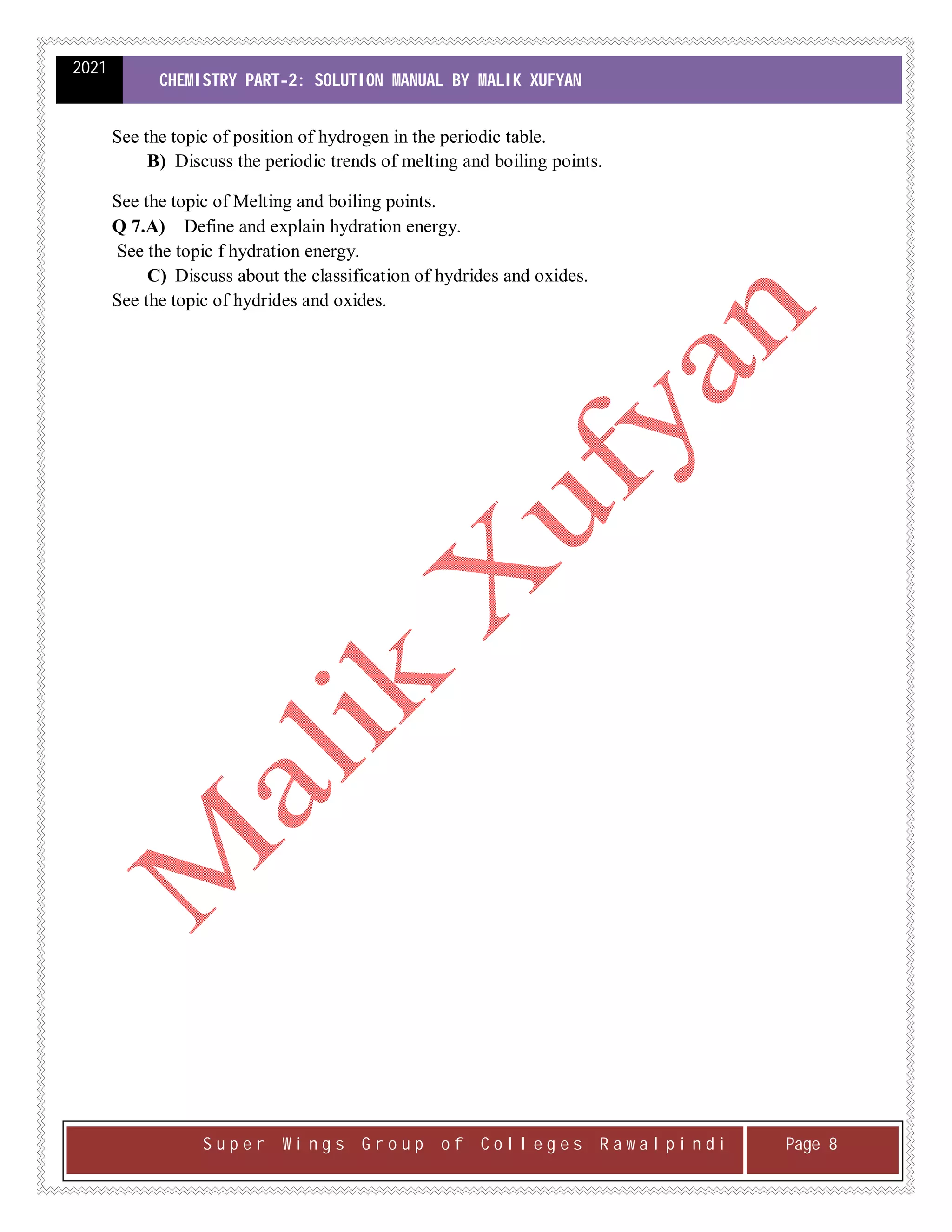 2021
CHEMISTRY PART-2: SOLUTION MANUAL BY MALIK XUFYAN
S u p e r W i n g s G r o u p o f C o l l e g e s R a w a l p i n d i Page 8
See the topic of position of hydrogen in the periodic table.
B) Discuss the periodic trends of melting and boiling points.
See the topic of Melting and boiling points.
Q 7.A) Define and explain hydration energy.
See the topic f hydration energy.
C) Discuss about the classification of hydrides and oxides.
See the topic of hydrides and oxides.
 