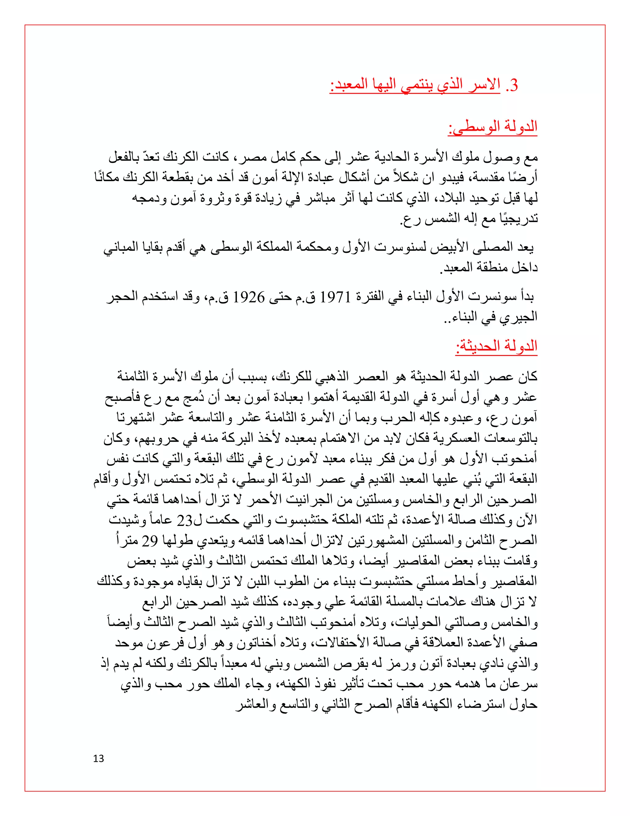 13
3
.
‫المعبد‬ ‫اليها‬ ‫ينتمي‬ ‫الذي‬ ‫االسر‬
:
‫الوسطى‬ ‫الدولة‬
:
‫بالفعل‬ ّ‫د‬‫تع‬ ‫الكرنك‬ ‫كانت‬ ،‫مصر‬ ‫كامل‬ ‫حكم‬ ‫إلى‬ ‫عشر‬ ‫الحادية‬ ‫األسرة‬ ‫ملوك‬ ‫وصول‬ ‫مع‬
‫ا‬ً‫ن‬‫مكا‬ ‫الكرنك‬ ‫بقطعة‬ ‫من‬ ‫أخد‬ ‫قد‬ ‫أمون‬ ‫اإللة‬ ‫عبادة‬ ‫أشكال‬ ‫من‬ ً‫ال‬‫شك‬ ‫ان‬ ‫فيبدو‬ ،‫مقدسة‬ ‫ا‬ً‫ض‬‫أر‬
‫قبل‬ ‫لها‬
‫ودمجه‬ ‫آمون‬ ‫وثروة‬ ‫قوة‬ ‫زيادة‬ ‫في‬ ‫مباشر‬ ‫آثر‬ ‫لها‬ ‫كانت‬ ‫الذي‬ ،‫البالد‬ ‫توحيد‬
‫رع‬ ‫الشمس‬ ‫إله‬ ‫مع‬ ‫ًا‬‫ي‬‫تدريج‬
.
‫المباني‬ ‫بقايا‬ ‫أقدم‬ ‫هي‬ ‫الوسطى‬ ‫المملكة‬ ‫ومحكمة‬ ‫األول‬ ‫لسنوسرت‬ ‫األبيض‬ ‫المصلى‬ ‫يعد‬
‫المعبد‬ ‫منطقة‬ ‫داخل‬
.
‫الفترة‬ ‫في‬ ‫البناء‬ ‫األول‬ ‫سونسرت‬ ‫بدأ‬
0290
‫ق‬
.
‫حتى‬ ‫م‬
0291
‫ق‬
.
‫الحجر‬ ‫استخدم‬ ‫وقد‬ ،‫م‬
‫البناء‬ ‫في‬ ‫الجيري‬
.
.
‫الحديثة‬ ‫الدولة‬
:
‫الثامنة‬ ‫األسرة‬ ‫ملوك‬ ‫أن‬ ‫بسبب‬ ،‫للكرنك‬ ‫الذهبي‬ ‫العصر‬ ‫هو‬ ‫الحديثة‬ ‫الدولة‬ ‫عصر‬ ‫كان‬
‫رع‬ ‫مع‬ ‫ُمج‬‫د‬ ‫أن‬ ‫بعد‬ ‫آمون‬ ‫بعبادة‬ ‫أهتموا‬ ‫القديمة‬ ‫الدولة‬ ‫في‬ ‫أسرة‬ ‫أول‬ ‫وهي‬ ‫عشر‬
‫فأصبح‬
‫اشتهرتا‬ ‫عشر‬ ‫والتاسعة‬ ‫عشر‬ ‫الثامنة‬ ‫األسرة‬ ‫أن‬ ‫وبما‬ ‫الحرب‬ ‫كإله‬ ‫وعبدوه‬ ،‫رع‬ ‫آمون‬
‫وكان‬ ،‫حروبهم‬ ‫في‬ ‫منه‬ ‫البركة‬ ‫ألخذ‬ ‫بمعبده‬ ‫االهتمام‬ ‫من‬ ‫البد‬ ‫فكان‬ ‫العسكرية‬ ‫بالتوسعات‬
‫نفس‬ ‫كانت‬ ‫والتي‬ ‫البقعة‬ ‫تلك‬ ‫في‬ ‫رع‬ ‫آلمون‬ ‫معبد‬ ‫ببناء‬ ‫فكر‬ ‫من‬ ‫أول‬ ‫هو‬ ‫األول‬ ‫أمنحوتب‬
‫ُني‬‫ب‬ ‫التي‬ ‫البقعة‬
‫وأقام‬ ‫األول‬ ‫تحتمس‬ ‫تاله‬ ‫ثم‬ ،‫الوسطي‬ ‫الدولة‬ ‫عصر‬ ‫في‬ ‫القديم‬ ‫المعبد‬ ‫عليها‬
‫حتي‬ ‫قائمة‬ ‫أحداهما‬ ‫تزال‬ ‫ال‬ ‫األحمر‬ ‫الجرانيت‬ ‫من‬ ‫ومسلتين‬ ‫والخامس‬ ‫الرابع‬ ‫الصرحين‬
‫ل‬ ‫حكمت‬ ‫والتي‬ ‫حتشبسوت‬ ‫الملكة‬ ‫تلته‬ ‫ثم‬ ،‫األعمدة‬ ‫صالة‬ ‫وكذلك‬ ‫اآلن‬
93
‫وشيدت‬ ً‫ا‬‫عام‬
‫الت‬ ‫المشهورتين‬ ‫والمسلتين‬ ‫الثامن‬ ‫الصرح‬
‫طولها‬ ‫ويتعدي‬ ‫قائمه‬ ‫أحداهما‬ ‫زال‬
92
ُ‫ا‬‫متر‬
‫بعض‬ ‫شيد‬ ‫والذي‬ ‫الثالث‬ ‫تحتمس‬ ‫الملك‬ ‫وتالها‬ ،‫أيضا‬ ‫المقاصير‬ ‫بعض‬ ‫ببناء‬ ‫وقامت‬
‫وكذلك‬ ‫موجودة‬ ‫بقاياه‬ ‫تزال‬ ‫ال‬ ‫اللبن‬ ‫الطوب‬ ‫من‬ ‫ببناء‬ ‫حتشبسوت‬ ‫مسلتي‬ ‫وأحاط‬ ‫المقاصير‬
‫الر‬ ‫الصرحين‬ ‫شيد‬ ‫كذلك‬ ،‫وجوده‬ ‫علي‬ ‫القائمة‬ ‫بالمسلة‬ ‫عالمات‬ ‫هناك‬ ‫تزال‬ ‫ال‬
‫ابع‬
َ‫ا‬‫وأيض‬ ‫الثالث‬ ‫الصرح‬ ‫شيد‬ ‫والذي‬ ‫الثالث‬ ‫أمنحوتب‬ ‫وتاله‬ ،‫الحوليات‬ ‫وصالتي‬ ‫والخامس‬
‫موحد‬ ‫فرعون‬ ‫أول‬ ‫وهو‬ ‫أخناتون‬ ‫وتاله‬ ،‫األحتفاالت‬ ‫صالة‬ ‫في‬ ‫العمالقة‬ ‫األعمدة‬ ‫صفي‬
‫إذ‬ ‫يدم‬ ‫لم‬ ‫ولكنه‬ ‫بالكرنك‬ ً‫ا‬‫معبد‬ ‫له‬ ‫وبني‬ ‫الشمس‬ ‫بقرص‬ ‫له‬ ‫ورمز‬ ‫آتون‬ ‫بعبادة‬ ‫نادي‬ ‫والذي‬
‫محب‬ ‫حور‬ ‫هدمه‬ ‫ما‬ ‫سرعان‬
‫والذي‬ ‫محب‬ ‫حور‬ ‫الملك‬ ‫وجاء‬ ،‫الكهنه‬ ‫نفوذ‬ ‫تأثير‬ ‫تحت‬
‫والعاشر‬ ‫والتاسع‬ ‫الثاني‬ ‫الصرح‬ ‫فأقام‬ ‫الكهنه‬ ‫استرضاء‬ ‫حاول‬
 