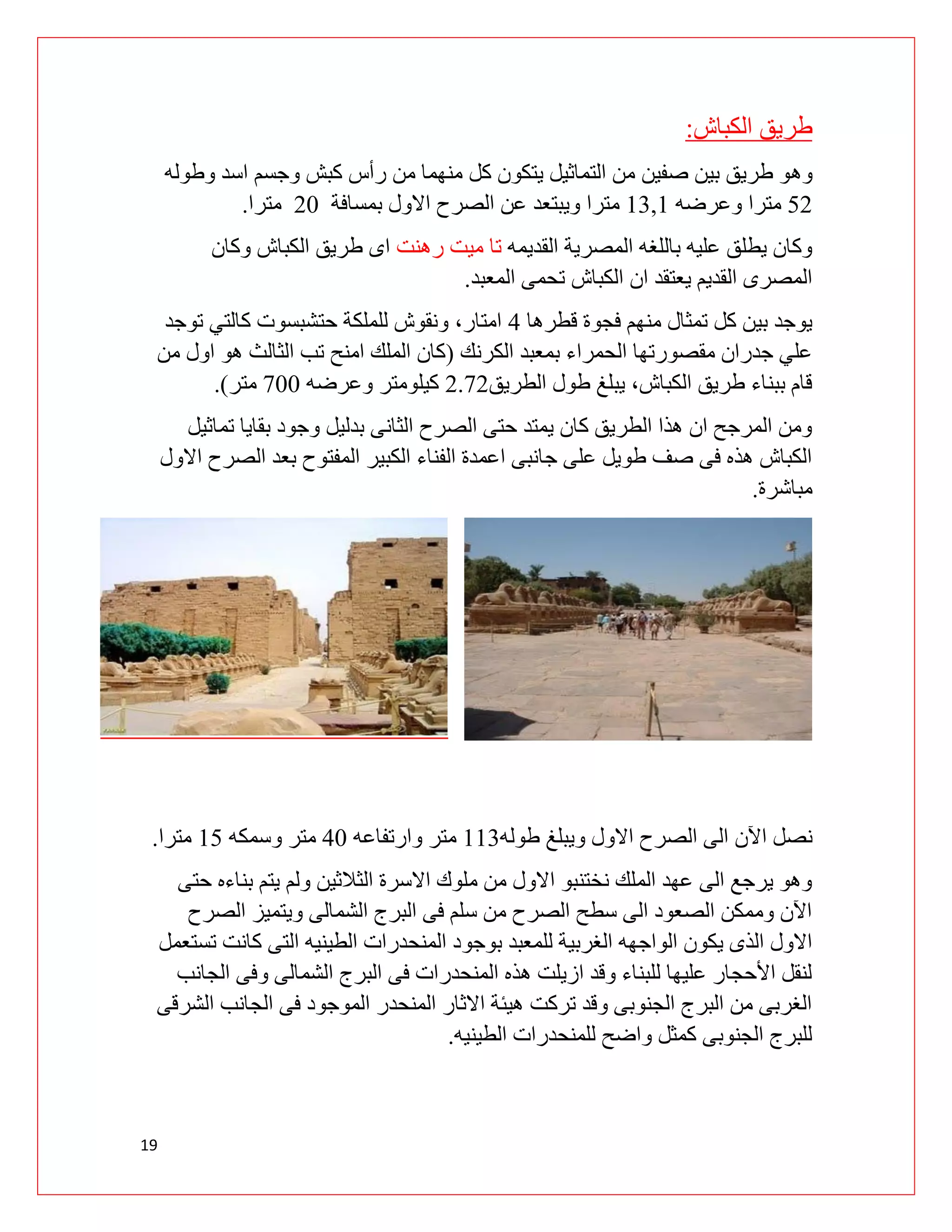 19
‫الكباش‬ ‫طريق‬
:
‫وه‬
‫وطوله‬ ‫اسد‬ ‫وجسم‬ ‫كبش‬ ‫رأس‬ ‫من‬ ‫منهما‬ ‫كل‬ ‫يتكون‬ ‫التماثيل‬ ‫من‬ ‫صفين‬ ‫بين‬ ‫طريق‬ ‫و‬
09
‫وعرضه‬ ‫مترا‬
03,0
‫ويبتعد‬ ‫مترا‬
‫بمسافة‬ ‫االول‬ ‫الصرح‬ ‫عن‬
91
‫مترا‬
.
‫القديمه‬ ‫المصرية‬ ‫باللغه‬ ‫عليه‬ ‫يطلق‬ ‫وكان‬
‫رهنت‬ ‫ميت‬ ‫تا‬
‫وكان‬ ‫الكباش‬ ‫طريق‬ ‫اى‬
‫الكباش‬ ‫ان‬ ‫يعتقد‬ ‫القديم‬ ‫المصرى‬
‫المعبد‬ ‫تحمى‬
.
‫قطرها‬ ‫فجوة‬ ‫منهم‬ ‫تمثال‬ ‫كل‬ ‫بين‬ ‫يوجد‬
0
‫توجد‬ ‫كالتي‬ ‫حتشبسوت‬ ‫للملكة‬ ‫ونقوش‬ ،‫امتار‬
‫الكرنك‬ ‫بمعبد‬ ‫الحمراء‬ ‫مقصورتها‬ ‫جدران‬ ‫علي‬
(
‫تب‬ ‫امنح‬ ‫الملك‬ ‫كان‬
‫من‬ ‫اول‬ ‫هو‬ ‫الثالث‬
‫الطريق‬ ‫طول‬ ‫يبلغ‬ ،‫الكباش‬ ‫طريق‬ ‫ببناء‬ ‫قام‬
9.99
‫وعرضه‬ ‫كيلومتر‬
911
‫متر‬
)
.
‫تماثيل‬ ‫بقايا‬ ‫وجود‬ ‫بدليل‬ ‫الثانى‬ ‫الصرح‬ ‫حتى‬ ‫يمتد‬ ‫كان‬ ‫الطريق‬ ‫هذا‬ ‫ان‬ ‫المرجح‬ ‫ومن‬
‫االول‬ ‫الصرح‬ ‫بعد‬ ‫المفتوح‬ ‫الكبير‬ ‫الفناء‬ ‫اعمدة‬ ‫جانبى‬ ‫على‬ ‫طويل‬ ‫صف‬ ‫فى‬ ‫هذه‬ ‫الكباش‬
‫مباشرة‬
.
‫اآلن‬ ‫نصل‬
‫طوله‬ ‫ويبلغ‬ ‫االول‬ ‫الصرح‬ ‫الى‬
003
‫مت‬
‫وارتفاعه‬ ‫ر‬
01
‫وسمكه‬ ‫متر‬
00
‫مترا‬
.
‫حتى‬ ‫بناءه‬ ‫يتم‬ ‫ولم‬ ‫الثالثين‬ ‫االسرة‬ ‫ملوك‬ ‫من‬ ‫االول‬ ‫نختنبو‬ ‫الملك‬ ‫عهد‬ ‫الى‬ ‫يرجع‬ ‫وهو‬
‫الصرح‬ ‫ويتميز‬ ‫الشمالى‬ ‫البرج‬ ‫فى‬ ‫سلم‬ ‫من‬ ‫الصرح‬ ‫سطح‬ ‫الى‬ ‫الصعود‬ ‫وممكن‬ ‫اآلن‬
‫بوجو‬ ‫للمعبد‬ ‫الغربية‬ ‫الواجهه‬ ‫يكون‬ ‫الذى‬ ‫االول‬
‫تستعمل‬ ‫كانت‬ ‫التى‬ ‫الطينيه‬ ‫المنحدرات‬ ‫د‬
‫الجانب‬ ‫وفى‬ ‫الشمالى‬ ‫البرج‬ ‫فى‬ ‫المنحدرات‬ ‫هذه‬ ‫ازيلت‬ ‫وقد‬ ‫للبناء‬ ‫عليها‬ ‫األحجار‬ ‫لنقل‬
‫الشرقى‬ ‫الجانب‬ ‫فى‬ ‫الموجود‬ ‫المنحدر‬ ‫االثار‬ ‫هيئة‬ ‫تركت‬ ‫وقد‬ ‫الجنوبى‬ ‫البرج‬ ‫من‬ ‫الغربى‬
‫الطينيه‬ ‫للمنحدرات‬ ‫واضح‬ ‫كمثل‬ ‫الجنوبى‬ ‫للبرج‬
.
 