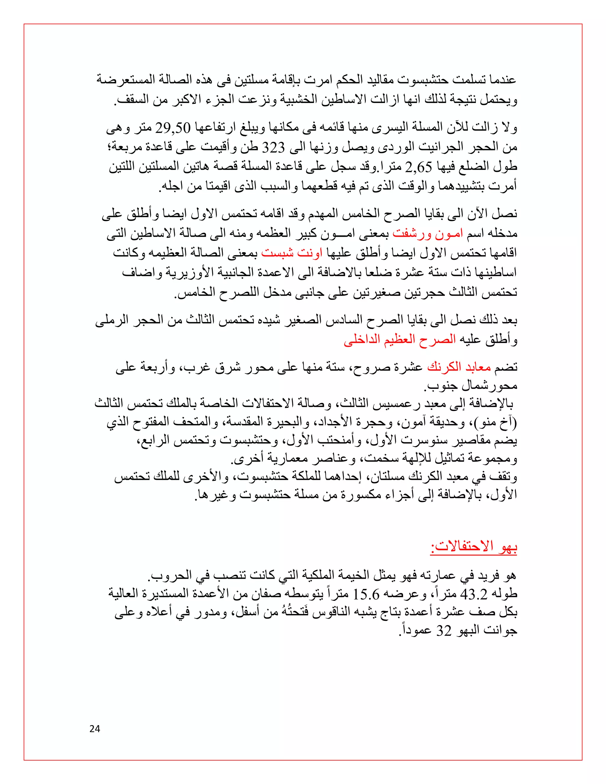 24
‫المستعرضة‬ ‫الصالة‬ ‫هذه‬ ‫فى‬ ‫مسلتين‬ ‫بإقامة‬ ‫امرت‬ ‫الحكم‬ ‫مقاليد‬ ‫حتشبسوت‬ ‫تسلمت‬ ‫عندما‬
‫لذلك‬ ‫نتيجة‬ ‫ويحتمل‬
‫السقف‬ ‫من‬ ‫االكبر‬ ‫الجزء‬ ‫ونزعت‬ ‫الخشبية‬ ‫االساطين‬ ‫ازالت‬ ‫انها‬
.
‫ارتفاعها‬ ‫ويبلغ‬ ‫مكانها‬ ‫فى‬ ‫قائمه‬ ‫منها‬ ‫اليسرى‬ ‫المسلة‬ ‫لآلن‬ ‫زالت‬ ‫وال‬
92,01
‫وهى‬ ‫متر‬
‫الى‬ ‫وزنها‬ ‫ويصل‬ ‫الوردى‬ ‫الجرانيت‬ ‫الحجر‬ ‫من‬
393
‫مربعة؛‬ ‫قاعدة‬ ‫على‬ ‫وأقيمت‬ ‫طن‬
‫فيها‬ ‫الضلع‬ ‫طول‬
9,10
‫مترا‬
.
‫المسلة‬ ‫قاعدة‬ ‫على‬ ‫سجل‬ ‫وقد‬
‫اللتين‬ ‫المسلتين‬ ‫هاتين‬ ‫قصة‬
‫اجله‬ ‫من‬ ‫اقيمتا‬ ‫الذى‬ ‫والسبب‬ ‫قطعهما‬ ‫فيه‬ ‫تم‬ ‫الذى‬ ‫والوقت‬ ‫بتشييدهما‬ ‫أمرت‬
.
‫ا‬ ‫االول‬ ‫تحتمس‬ ‫اقامه‬ ‫وقد‬ ‫المهدم‬ ‫الخامس‬ ‫الصرح‬ ‫بقايا‬ ‫الى‬ ‫اآلن‬ ‫نصل‬
‫على‬ ‫وأطلق‬ ‫يضا‬
‫اسم‬ ‫مدخله‬
‫امـ‬
‫ورشفت‬ ‫ون‬
‫العظمه‬ ‫كبير‬ ‫امـــون‬ ‫بمعنى‬
‫صالة‬ ‫الى‬ ‫ومنه‬
‫التى‬ ‫االساطين‬
‫عليها‬ ‫وأطلق‬ ‫ايضا‬ ‫االول‬ ‫تحتمس‬ ‫اقامها‬
‫شبست‬ ‫اونت‬
‫وكانت‬ ‫العظيمه‬ ‫الصالة‬ ‫بمعنى‬
‫واضاف‬ ‫األوزيرية‬ ‫الجانبية‬ ‫االعمدة‬ ‫الى‬ ‫باالضافة‬ ‫ضلعا‬ ‫عشرة‬ ‫ستة‬ ‫ذات‬ ‫اساطينها‬
‫الخامس‬ ‫اللصرح‬ ‫مدخل‬ ‫جانبى‬ ‫على‬ ‫صغيرتين‬ ‫حجرتين‬ ‫الثالث‬ ‫تحتمس‬
.
‫الص‬ ‫السادس‬ ‫الصرح‬ ‫بقايا‬ ‫الى‬ ‫نصل‬ ‫ذلك‬ ‫بعد‬
‫الرملى‬ ‫الحجر‬ ‫من‬ ‫الثالث‬ ‫تحتمس‬ ‫شيده‬ ‫غير‬
‫عليه‬ ‫وأطلق‬
‫الداخلى‬ ‫العظيم‬ ‫الصرح‬
‫تضم‬
‫الكرنك‬ ‫معابد‬
‫على‬ ‫وأربعة‬ ،‫غرب‬ ‫شرق‬ ‫محور‬ ‫على‬ ‫منها‬ ‫ستة‬ ،‫صروح‬ ‫عشرة‬
‫جنوب‬ ‫محورشمال‬
.
‫الثالث‬ ‫تحتمس‬ ‫بالملك‬ ‫الخاصة‬ ‫االحتفاالت‬ ‫وصالة‬ ،‫الثالث‬ ‫رعمسيس‬ ‫معبد‬ ‫إلى‬ ‫باإلضافة‬
(
‫منو‬ ‫آخ‬
)
‫وحجر‬ ،‫آمون‬ ‫وحديقة‬ ،
‫الذي‬ ‫المفتوح‬ ‫والمتحف‬ ،‫المقدسة‬ ‫والبحيرة‬ ،‫األجداد‬ ‫ة‬
،‫الرابع‬ ‫وتحتمس‬ ‫وحتشبسوت‬ ،‫األول‬ ‫وأمنحتب‬ ،‫األول‬ ‫سنوسرت‬ ‫مقاصير‬ ‫يضم‬
‫أخرى‬ ‫معمارية‬ ‫وعناصر‬ ،‫سخمت‬ ‫لإللهة‬ ‫تماثيل‬ ‫ومجموعة‬
.
‫تحتمس‬ ‫للملك‬ ‫واألخرى‬ ،‫حتشبسوت‬ ‫للملكة‬ ‫إحداهما‬ ،‫مسلتان‬ ‫الكرنك‬ ‫معبد‬ ‫في‬ ‫وتقف‬
‫إلى‬ ‫باإلضافة‬ ،‫األول‬
‫وغيرها‬ ‫حتشبسوت‬ ‫مسلة‬ ‫من‬ ‫مكسورة‬ ‫أجزاء‬
.
‫االحتفاالت‬ ‫بهو‬
:
‫الحروب‬ ‫في‬ ‫تنصب‬ ‫كانت‬ ‫التي‬ ‫الملكية‬ ‫الخيمة‬ ‫يمثل‬ ‫فهو‬ ‫عمارته‬ ‫في‬ ‫فريد‬ ‫هو‬
.
‫طوله‬
03.9
‫وعرضه‬ ،ً‫ا‬‫متر‬
00.1
‫العالية‬ ‫المستديرة‬ ‫األعمدة‬ ‫من‬ ‫صفان‬ ‫يتوسطه‬ ً‫ا‬‫متر‬
‫ومدور‬ ،‫أسفل‬ ‫من‬ ُ‫ه‬ُ‫ت‬‫تح‬َ‫ف‬ ‫الناقوس‬ ‫يشبه‬ ‫بتاج‬ ‫أعمدة‬ ‫عشرة‬ ‫صف‬ ‫بكل‬
‫وعلى‬ ‫أعاله‬ ‫في‬
‫البهو‬ ‫جوانت‬
39
ً‫ا‬‫عمود‬
.
 