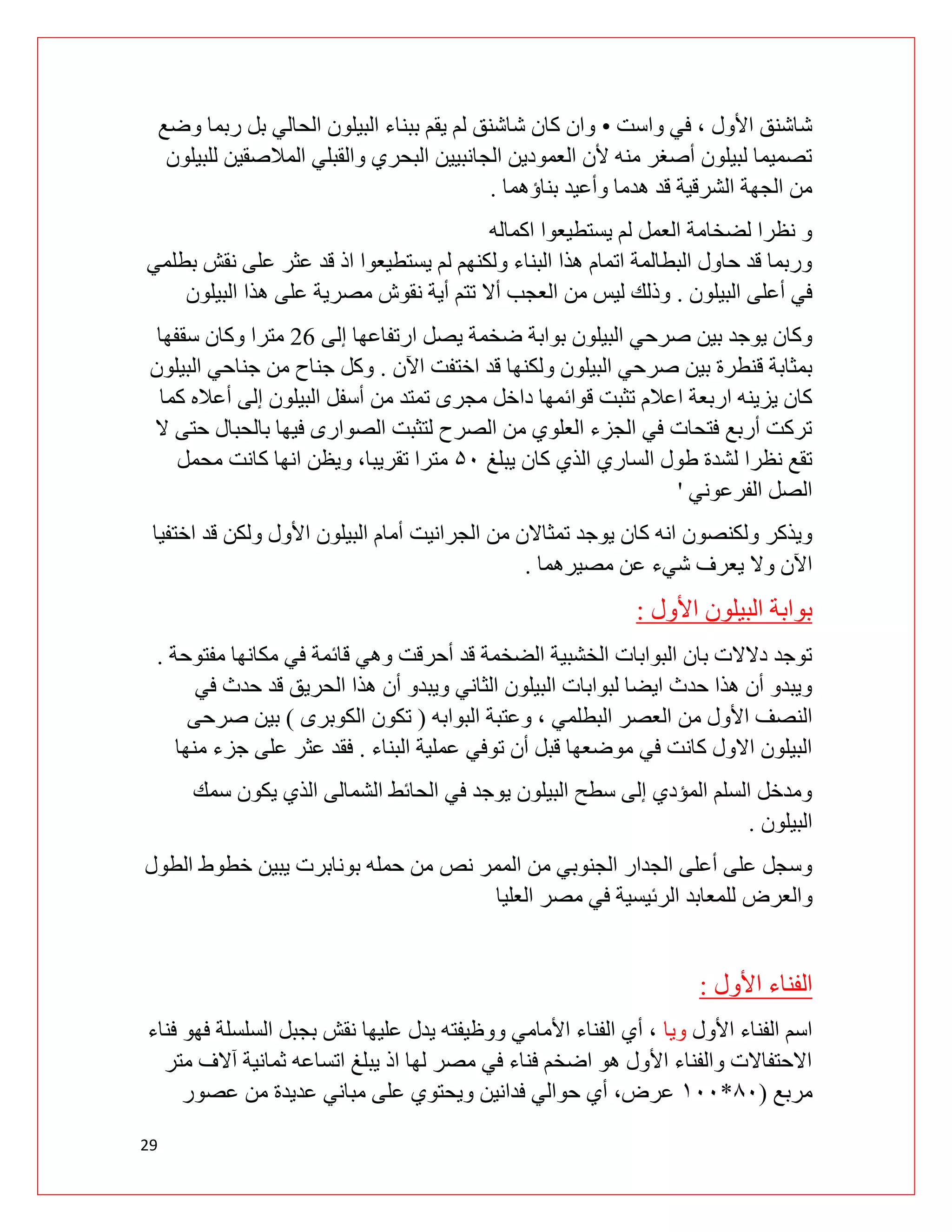 29
‫واست‬ ‫في‬ ، ‫األول‬ ‫شاشنق‬
•
‫و‬ ‫ربما‬ ‫بل‬ ‫الحالي‬ ‫البيلون‬ ‫ببناء‬ ‫يقم‬ ‫لم‬ ‫شاشنق‬ ‫كان‬ ‫وان‬
‫ضع‬
‫للبيلون‬ ‫المالصقين‬ ‫والقبلي‬ ‫البحري‬ ‫الجانبيين‬ ‫العمودين‬ ‫ألن‬ ‫منه‬ ‫أصغر‬ ‫لبيلون‬ ‫تصميما‬
‫بناؤهما‬ ‫وأعيد‬ ‫هدما‬ ‫قد‬ ‫الشرقية‬ ‫الجهة‬ ‫من‬
.
‫اكماله‬ ‫يستطيعوا‬ ‫لم‬ ‫العمل‬ ‫لضخامة‬ ‫نظرا‬ ‫و‬
‫بطلمي‬ ‫نقش‬ ‫على‬ ‫عثر‬ ‫قد‬ ‫اذ‬ ‫يستطيعوا‬ ‫لم‬ ‫ولكنهم‬ ‫البناء‬ ‫هذا‬ ‫اتمام‬ ‫البطالمة‬ ‫حاول‬ ‫قد‬ ‫وربما‬
‫ال‬ ‫أعلى‬ ‫في‬
‫بيلون‬
.
‫البيلون‬ ‫هذا‬ ‫على‬ ‫مصرية‬ ‫نقوش‬ ‫أية‬ ‫تتم‬ ‫أال‬ ‫العجب‬ ‫من‬ ‫ليس‬ ‫وذلك‬
‫إلى‬ ‫ارتفاعها‬ ‫يصل‬ ‫ضخمة‬ ‫بوابة‬ ‫البيلون‬ ‫صرحي‬ ‫بين‬ ‫يوجد‬ ‫وكان‬
91
‫سقفها‬ ‫وكان‬ ‫مترا‬
‫اآلن‬ ‫اختفت‬ ‫قد‬ ‫ولكنها‬ ‫البيلون‬ ‫صرحي‬ ‫بين‬ ‫قنطرة‬ ‫بمثابة‬
.
‫البيلون‬ ‫جناحي‬ ‫من‬ ‫جناح‬ ‫وكل‬
‫دا‬ ‫قوائمها‬ ‫تثبت‬ ‫اعالم‬ ‫اربعة‬ ‫يزينه‬ ‫كان‬
‫كما‬ ‫أعاله‬ ‫إلى‬ ‫البيلون‬ ‫أسفل‬ ‫من‬ ‫تمتد‬ ‫مجری‬ ‫خل‬
‫ال‬ ‫حتى‬ ‫بالحبال‬ ‫فيها‬ ‫الصوارى‬ ‫لتثبت‬ ‫الصرح‬ ‫من‬ ‫العلوي‬ ‫الجزء‬ ‫في‬ ‫فتحات‬ ‫أربع‬ ‫تركت‬
‫يبلغ‬ ‫كان‬ ‫الذي‬ ‫الساري‬ ‫طول‬ ‫لشدة‬ ‫نظرا‬ ‫تقع‬
۷۵
‫محمل‬ ‫كانت‬ ‫انها‬ ‫ويظن‬ ،‫تقريبا‬ ‫مترا‬
‫الفرعوني‬ ‫الصل‬
'
‫الجرانيت‬ ‫من‬ ‫تمثاالن‬ ‫يوجد‬ ‫كان‬ ‫انه‬ ‫ولكنصون‬ ‫ويذكر‬
‫اختفيا‬ ‫قد‬ ‫ولكن‬ ‫األول‬ ‫البيلون‬ ‫أمام‬
‫مصيرهما‬ ‫عن‬ ‫شيء‬ ‫يعرف‬ ‫وال‬ ‫اآلن‬
.
‫األول‬ ‫البيلون‬ ‫بوابة‬
:
‫مفتوحة‬ ‫مكانها‬ ‫في‬ ‫قائمة‬ ‫وهي‬ ‫أحرقت‬ ‫قد‬ ‫الضخمة‬ ‫الخشبية‬ ‫البوابات‬ ‫بان‬ ‫دالالت‬ ‫توجد‬
.
‫في‬ ‫حدث‬ ‫قد‬ ‫الحريق‬ ‫هذا‬ ‫أن‬ ‫ويبدو‬ ‫الثاني‬ ‫البيلون‬ ‫لبوابات‬ ‫ايضا‬ ‫حدث‬ ‫هذا‬ ‫أن‬ ‫ويبدو‬
‫من‬ ‫األول‬ ‫النصف‬
‫البوابه‬ ‫وعتبة‬ ، ‫البطلمي‬ ‫العصر‬
(
‫الكوبرى‬ ‫تكون‬
)
‫صرحى‬ ‫بين‬
‫البناء‬ ‫عملية‬ ‫توفي‬ ‫أن‬ ‫قبل‬ ‫موضعها‬ ‫في‬ ‫کانت‬ ‫االول‬ ‫البيلون‬
.
‫منها‬ ‫جزء‬ ‫على‬ ‫عثر‬ ‫فقد‬
‫سمك‬ ‫يكون‬ ‫الذي‬ ‫الشمالى‬ ‫الحائط‬ ‫في‬ ‫يوجد‬ ‫البيلون‬ ‫سطح‬ ‫إلى‬ ‫المؤدي‬ ‫السلم‬ ‫ومدخل‬
‫البيلون‬
.
‫نص‬ ‫الممر‬ ‫من‬ ‫الجنوبي‬ ‫الجدار‬ ‫أعلى‬ ‫على‬ ‫وسجل‬
‫الطول‬ ‫خطوط‬ ‫يبين‬ ‫بونابرت‬ ‫حمله‬ ‫من‬
‫والعرض‬
‫العليا‬ ‫مصر‬ ‫في‬ ‫الرئيسية‬ ‫للمعابد‬
‫األول‬ ‫الفناء‬
:
‫األول‬ ‫الفناء‬ ‫اسم‬
‫ويا‬
‫فناء‬ ‫فهو‬ ‫السلسلة‬ ‫بجبل‬ ‫نقش‬ ‫عليها‬ ‫يدل‬ ‫ووظيفته‬ ‫األمامي‬ ‫الفناء‬ ‫أي‬ ،
‫متر‬ ‫آالف‬ ‫ثمانية‬ ‫اتساعه‬ ‫يبلغ‬ ‫اذ‬ ‫لها‬ ‫مصر‬ ‫في‬ ‫فناء‬ ‫اضخم‬ ‫هو‬ ‫األول‬ ‫والفناء‬ ‫االحتفاالت‬
‫مربع‬
(
۰۵
*
۱۵۵
‫عصور‬ ‫من‬ ‫عديدة‬ ‫مباني‬ ‫على‬ ‫ويحتوي‬ ‫فدانين‬ ‫حوالي‬ ‫أي‬ ،‫عرض‬
 