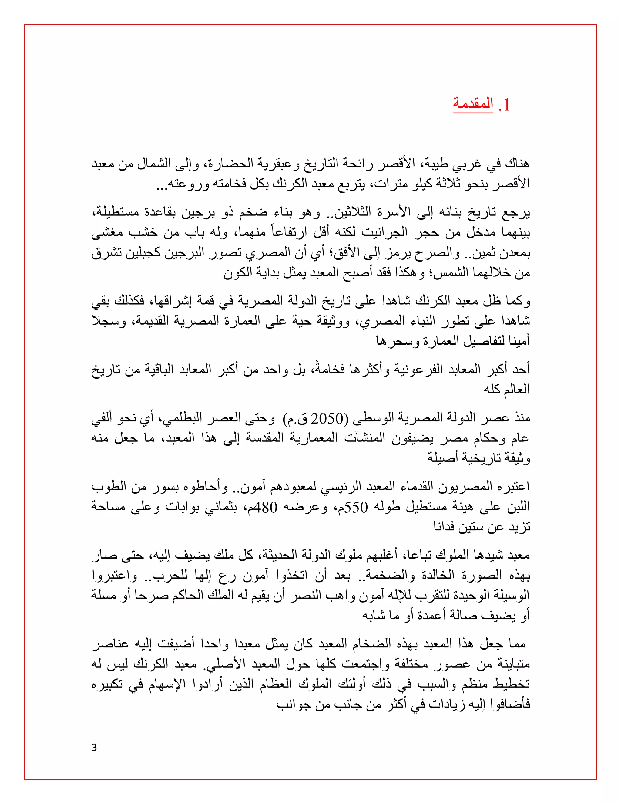 3
0
.
‫المقدمة‬
‫هناك‬
،‫الحضارة‬ ‫وعبقرية‬ ‫التاريخ‬ ‫رائحة‬ ‫األقصر‬ ،‫طيبة‬ ‫غربي‬ ‫في‬
‫معبد‬ ‫من‬ ‫الشمال‬ ‫وإلى‬
،‫مترات‬ ‫كيلو‬ ‫ثالثة‬ ‫بنحو‬ ‫األقصر‬
‫وروعته‬ ‫فخامته‬ ‫بكل‬ ‫الكرنك‬ ‫معبد‬ ‫يتربع‬
...
‫الثالثين‬ ‫األسرة‬ ‫إلى‬ ‫بنائه‬ ‫تاريخ‬ ‫يرجع‬
..
‫مستطي‬ ‫بقاعدة‬ ‫برجين‬ ‫ذو‬ ‫ضخم‬ ‫بناء‬ ‫وهو‬
،‫لة‬
‫ال‬ ‫حجر‬ ‫من‬ ‫مدخل‬ ‫بينهما‬
‫ج‬
،‫منهما‬ ً‫ا‬‫ارتفاع‬ ‫أقل‬ ‫لكنه‬ ‫رانيت‬
‫مغشى‬ ‫خشب‬ ‫من‬ ‫باب‬ ‫وله‬
‫ثمي‬ ‫بمعدن‬
‫ن‬
..
‫تشرق‬ ‫كجبلين‬ ‫البرجين‬ ‫تصور‬ ‫المصري‬ ‫أن‬ ‫أي‬ ‫األفق؛‬ ‫إلى‬ ‫يرمز‬ ‫والصرح‬
‫الكون‬ ‫بداية‬ ‫يمثل‬ ‫المعبد‬ ‫أصبح‬ ‫فقد‬ ‫وهكذا‬ ‫الشمس؛‬ ‫خاللهما‬ ‫من‬
‫و‬
‫بقي‬ ‫فكذلك‬ ،‫إشراقها‬ ‫قمة‬ ‫في‬ ‫المصرية‬ ‫الدولة‬ ‫تاريخ‬ ‫على‬ ‫شاهدا‬ ‫الكرنك‬ ‫معبد‬ ‫ظل‬ ‫كما‬
‫ح‬ ‫ووثيقة‬ ،‫المصري‬ ‫النباء‬ ‫تطور‬ ‫على‬ ‫شاهدا‬
‫وسجال‬ ،‫القديمة‬ ‫المصرية‬ ‫العمارة‬ ‫على‬ ‫ية‬
‫وسحرها‬ ‫العمارة‬ ‫لتفاصيل‬ ‫أمينا‬
‫تاريخ‬ ‫من‬ ‫الباقية‬ ‫المعابد‬ ‫أكبر‬ ‫من‬ ‫واحد‬ ‫بل‬ ،ً‫ة‬‫فخام‬ ‫وأكثرها‬ ‫الفرعونية‬ ‫المعابد‬ ‫أكبر‬ ‫أحد‬
‫كله‬ ‫العالم‬
‫منذ‬
‫الوسطى‬ ‫المصرية‬ ‫الدولة‬ ‫عصر‬
(
9101
‫ق‬
.
‫م‬
)
‫وحتى‬
‫ألفي‬ ‫نحو‬ ‫أي‬ ،‫البطلمي‬ ‫العصر‬
‫منه‬ ‫جعل‬ ‫ما‬ ،‫المعبد‬ ‫هذا‬ ‫إلى‬ ‫المقدسة‬ ‫المعمارية‬ ‫المنشآت‬ ‫يضيفون‬ ‫مصر‬ ‫وحكام‬ ‫عام‬
‫أصيلة‬ ‫تاريخية‬ ‫وثيقة‬
‫آمون‬ ‫لمعبودهم‬ ‫الرئيسي‬ ‫المعبد‬ ‫القدماء‬ ‫المصريون‬ ‫اعتبره‬
..
‫وأحاطوه‬
‫الطوب‬ ‫من‬ ‫بسور‬
‫هيئة‬ ‫على‬ ‫اللبن‬
‫طوله‬ ‫مستطيل‬
001
‫وعرضه‬ ،‫م‬
081
،‫م‬
‫مساحة‬ ‫وعلى‬ ‫بوابات‬ ‫بثماني‬
‫فدانا‬ ‫ستين‬ ‫عن‬ ‫تزيد‬
‫إلي‬ ‫يضيف‬ ‫ملك‬ ‫كل‬ ،‫الحديثة‬ ‫الدولة‬ ‫ملوك‬ ‫أغلبهم‬ ،‫تباعا‬ ‫الملوك‬ ‫شيدها‬ ‫معبد‬
‫صار‬ ‫حتى‬ ،‫ه‬
‫والضخمة‬ ‫الخالدة‬ ‫الصورة‬ ‫بهذه‬
..
‫إلها‬ ‫رع‬ ‫آمون‬ ‫اتخذوا‬ ‫أن‬ ‫بعد‬
‫للحرب‬
..
‫واعتبروا‬
‫صرح‬ ‫الحاكم‬ ‫الملك‬ ‫له‬ ‫يقيم‬ ‫أن‬ ‫النصر‬ ‫واهب‬ ‫آمون‬ ‫لإلله‬ ‫للتقرب‬ ‫الوحيدة‬ ‫الوسيلة‬
‫ا‬
‫مس‬ ‫أو‬
‫لة‬
‫شابه‬ ‫ما‬ ‫أو‬ ‫أعمدة‬ ‫صالة‬ ‫يضيف‬ ‫أو‬
‫عناصر‬ ‫إليه‬ ‫أضيفت‬ ‫واحدا‬ ‫معبدا‬ ‫يمثل‬ ‫كان‬ ‫المعبد‬ ‫الضخام‬ ‫بهذه‬ ‫المعبد‬ ‫هذا‬ ‫جعل‬ ‫مما‬
‫األصلي‬ ‫المعبد‬ ‫حول‬ ‫كلها‬ ‫واجتمعت‬ ‫مختلفة‬ ‫عصور‬ ‫من‬ ‫متباينة‬
.
‫له‬ ‫ليس‬ ‫الكرنك‬ ‫معبد‬
‫تكبي‬ ‫في‬ ‫اإلسهام‬ ‫أرادوا‬ ‫الذين‬ ‫العظام‬ ‫الملوك‬ ‫أولئك‬ ‫ذلك‬ ‫في‬ ‫والسبب‬ ‫منظم‬ ‫تخطيط‬
‫ره‬
‫إليه‬ ‫فأضافوا‬
‫أكثر‬ ‫في‬ ‫زيادات‬
‫جوانب‬ ‫من‬ ‫جانب‬ ‫من‬
 