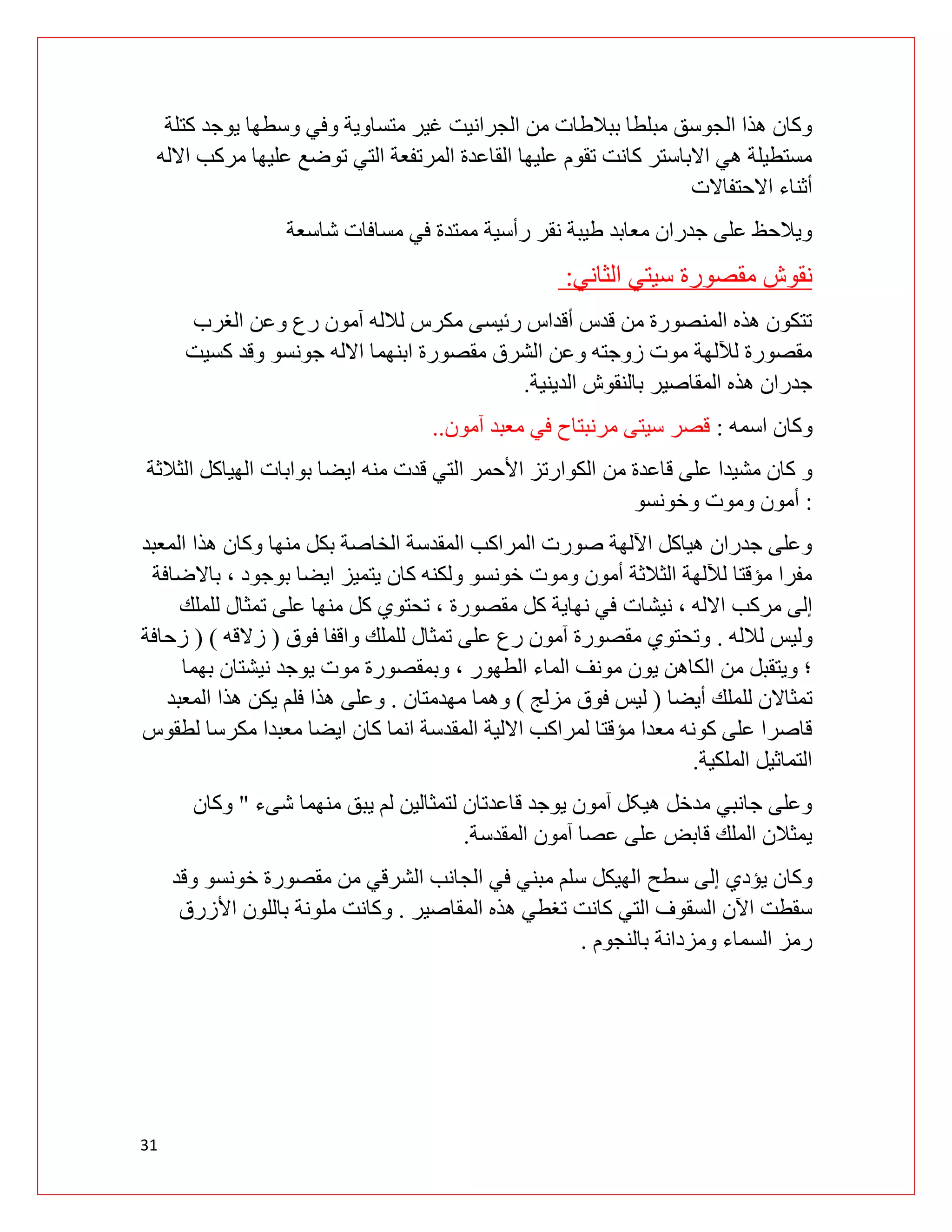31
‫كتلة‬ ‫يوجد‬ ‫وسطها‬ ‫وفي‬ ‫متساوية‬ ‫غير‬ ‫الجرانيت‬ ‫من‬ ‫ببالطات‬ ‫مبلطا‬ ‫الجوسق‬ ‫هذا‬ ‫وكان‬
‫االله‬ ‫مركب‬ ‫عليها‬ ‫توضع‬ ‫التي‬ ‫المرتفعة‬ ‫القاعدة‬ ‫عليها‬ ‫تقوم‬ ‫کانت‬ ‫االباستر‬ ‫هي‬ ‫مستطيلة‬
‫االحتفاالت‬ ‫أثناء‬
‫شاسعة‬ ‫مسافات‬ ‫في‬ ‫ممتدة‬ ‫رأسية‬ ‫نقر‬ ‫طيبة‬ ‫معابد‬ ‫جدران‬ ‫على‬ ‫ويالحظ‬
‫سيتي‬ ‫مقصورة‬ ‫نقوش‬
‫الثاني‬
:
‫الغرب‬ ‫وعن‬ ‫رع‬ ‫آمون‬ ‫لالله‬ ‫مكرس‬ ‫رئيسی‬ ‫أقداس‬ ‫قدس‬ ‫من‬ ‫المنصورة‬ ‫هذه‬ ‫تتكون‬
‫كسيت‬ ‫وقد‬ ‫جونسو‬ ‫االله‬ ‫ابنهما‬ ‫مقصورة‬ ‫الشرق‬ ‫وعن‬ ‫زوجته‬ ‫موت‬ ‫لآللهة‬ ‫مقصورة‬
‫الدينية‬ ‫بالنقوش‬ ‫المقاصير‬ ‫هذه‬ ‫جدران‬
.
‫اسمه‬ ‫وكان‬
:
‫آمون‬ ‫معبد‬ ‫في‬ ‫مرنبتاح‬ ‫سيتی‬ ‫قصر‬
..
‫من‬ ‫قاعدة‬ ‫على‬ ‫مشيدا‬ ‫كان‬ ‫و‬
‫الثالثة‬ ‫الهياكل‬ ‫بوابات‬ ‫ايضا‬ ‫منه‬ ‫قدت‬ ‫التي‬ ‫األحمر‬ ‫الكوارتز‬
:
‫وخونسو‬ ‫وموت‬ ‫أمون‬
‫المعبد‬ ‫هذا‬ ‫وكان‬ ‫منها‬ ‫بكل‬ ‫الخاصة‬ ‫المقدسة‬ ‫المراكب‬ ‫صورت‬ ‫اآللهة‬ ‫هياكل‬ ‫جدران‬ ‫وعلى‬
‫باالضافة‬ ، ‫بوجود‬ ‫ايضا‬ ‫يتميز‬ ‫كان‬ ‫ولكنه‬ ‫خونسو‬ ‫وموت‬ ‫أمون‬ ‫الثالثة‬ ‫لآللهة‬ ‫مؤقتا‬ ‫مفرا‬
‫مركب‬ ‫إلى‬
‫نيشات‬ ، ‫االله‬
‫للملك‬ ‫تمثال‬ ‫على‬ ‫منها‬ ‫كل‬ ‫تحتوي‬ ، ‫مقصورة‬ ‫كل‬ ‫نهاية‬ ‫في‬
‫لالله‬ ‫وليس‬
.
‫فوق‬ ‫واقفا‬ ‫للملك‬ ‫تمثال‬ ‫على‬ ‫رع‬ ‫آمون‬ ‫مقصورة‬ ‫وتحتوي‬
(
‫زالقه‬
( )
‫زحافة‬
‫بهما‬ ‫نيشتان‬ ‫يوجد‬ ‫موت‬ ‫وبمقصورة‬ ، ‫الطهور‬ ‫الماء‬ ‫مونف‬ ‫يون‬ ‫الكاهن‬ ‫من‬ ‫ويتقبل‬ ‫؛‬
‫أيضا‬ ‫للملك‬ ‫تمثاالن‬
(
‫مزلج‬ ‫فوق‬ ‫ليس‬
)
‫مهدمتان‬ ‫وهما‬
.
‫و‬
‫المعبد‬ ‫هذا‬ ‫يكن‬ ‫فلم‬ ‫هذا‬ ‫على‬
‫لطقوس‬ ‫مكرسا‬ ‫معبدا‬ ‫ايضا‬ ‫كان‬ ‫انما‬ ‫المقدسة‬ ‫االلية‬ ‫لمراكب‬ ‫مؤقتا‬ ‫معدا‬ ‫كونه‬ ‫على‬ ‫قاصرا‬
‫الملكية‬ ‫التماثيل‬
.
‫شیء‬ ‫منهما‬ ‫يبق‬ ‫لم‬ ‫لتمثالين‬ ‫قاعدتان‬ ‫يوجد‬ ‫آمون‬ ‫هيکل‬ ‫مدخل‬ ‫جانبي‬ ‫وعلى‬
"
‫وكان‬
‫المقدسة‬ ‫آمون‬ ‫عصا‬ ‫على‬ ‫قابض‬ ‫الملك‬ ‫يمثالن‬
.
‫سطح‬ ‫إلى‬ ‫يؤدي‬ ‫وكان‬
‫وقد‬ ‫خونسو‬ ‫مقصورة‬ ‫من‬ ‫الشرقي‬ ‫الجانب‬ ‫في‬ ‫مبني‬ ‫سلم‬ ‫الهيكل‬
‫المقاصير‬ ‫هذه‬ ‫تغطي‬ ‫كانت‬ ‫التي‬ ‫السقوف‬ ‫اآلن‬ ‫سقطت‬
.
‫األزرق‬ ‫باللون‬ ‫ملونة‬ ‫وكانت‬
‫بالنجوم‬ ‫ومزدانة‬ ‫السماء‬ ‫رمز‬
.
 