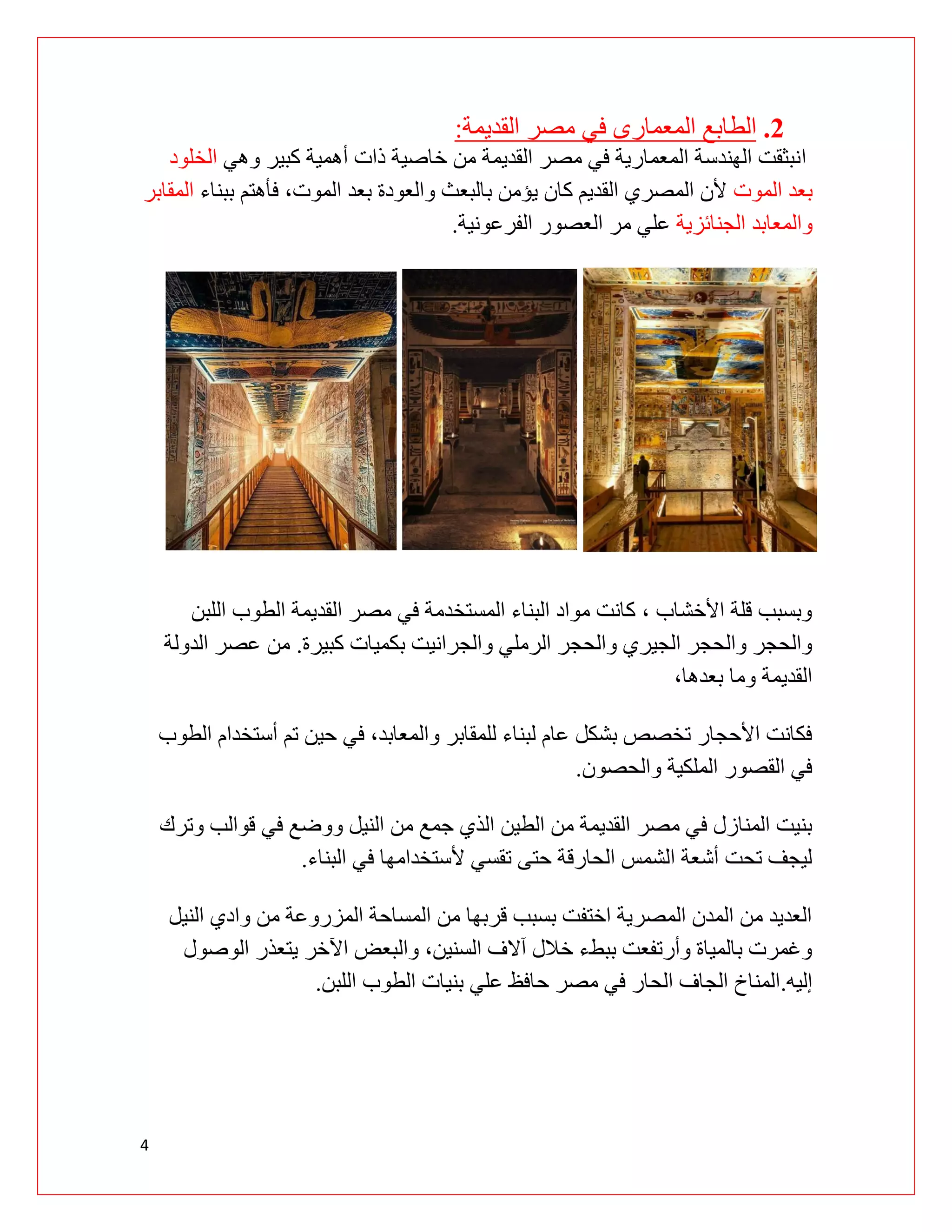 4
2
.
‫المعمارى‬ ‫الطابع‬
‫القديمة‬ ‫مصر‬ ‫في‬
:
‫ا‬
‫وهي‬ ‫كبير‬ ‫أهمية‬ ‫ذات‬ ‫خاصية‬ ‫من‬ ‫القديمة‬ ‫مصر‬ ‫في‬ ‫المعمارية‬ ‫الهندسة‬ ‫نبثقت‬
‫الخلود‬
‫بعد‬
‫الموت‬
‫ببناء‬ ‫فأهتم‬ ،‫الموت‬ ‫بعد‬ ‫والعودة‬ ‫بالبعث‬ ‫يؤمن‬ ‫كان‬ ‫القديم‬ ‫المصري‬ ‫ألن‬
‫المقابر‬
‫والمعابد‬
‫الجنائزية‬
‫الفرعونية‬ ‫العصور‬ ‫مر‬ ‫علي‬
.
‫اللبن‬ ‫الطوب‬ ‫القديمة‬ ‫مصر‬ ‫في‬ ‫المستخدمة‬ ‫البناء‬ ‫مواد‬ ‫كانت‬ ، ‫األخشاب‬ ‫قلة‬ ‫وبسبب‬
‫كبيرة‬ ‫بكميات‬ ‫والجرانيت‬ ‫الرملي‬ ‫والحجر‬ ‫الجيري‬ ‫والحجر‬ ‫والحجر‬
.
‫الدولة‬ ‫عصر‬ ‫من‬
،‫بعدها‬ ‫وما‬ ‫القديمة‬
‫وال‬ ‫للمقابر‬ ‫لبناء‬ ‫عام‬ ‫بشكل‬ ‫تخصص‬ ‫األحجار‬ ‫فكانت‬
‫الطوب‬ ‫أستخدام‬ ‫تم‬ ‫حين‬ ‫في‬ ،‫معابد‬
‫والحصون‬ ‫الملكية‬ ‫القصور‬ ‫في‬
.
‫وترك‬ ‫قوالب‬ ‫في‬ ‫ووضع‬ ‫النيل‬ ‫من‬ ‫جمع‬ ‫الذي‬ ‫الطين‬ ‫من‬ ‫القديمة‬ ‫مصر‬ ‫في‬ ‫المنازل‬ ‫بنيت‬
‫البناء‬ ‫في‬ ‫ألستخدامها‬ ‫تقسي‬ ‫حتى‬ ‫الحارقة‬ ‫الشمس‬ ‫أشعة‬ ‫تحت‬ ‫ليجف‬
.
‫النيل‬ ‫وادي‬ ‫من‬ ‫المزروعة‬ ‫المساحة‬ ‫من‬ ‫قربها‬ ‫بسبب‬ ‫اختفت‬ ‫المصرية‬ ‫المدن‬ ‫من‬ ‫العديد‬
‫الوصول‬ ‫يتعذر‬ ‫اآلخر‬ ‫والبعض‬ ،‫السنين‬ ‫آالف‬ ‫خالل‬ ‫ببطء‬ ‫وأرتفعت‬ ‫بالمياة‬ ‫وغمرت‬
‫إليه‬
.
‫اللبن‬ ‫الطوب‬ ‫بنيات‬ ‫علي‬ ‫حافظ‬ ‫مصر‬ ‫في‬ ‫الحار‬ ‫الجاف‬ ‫المناخ‬
.
 