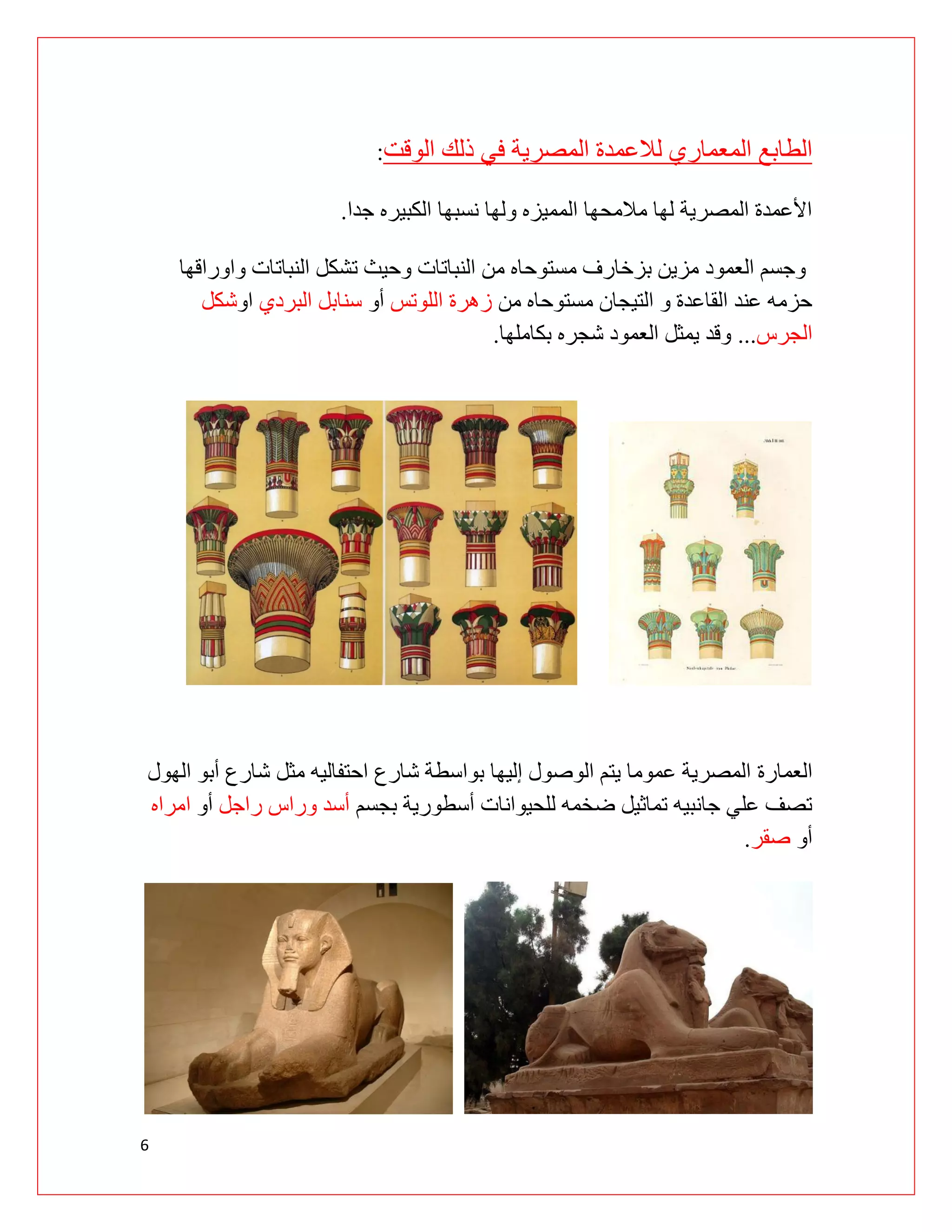 6
‫الوقت‬ ‫ذلك‬ ‫في‬ ‫المصرية‬ ‫لالعمدة‬ ‫المعماري‬ ‫الطابع‬
:
‫جدا‬ ‫الكبيره‬ ‫نسبها‬ ‫ولها‬ ‫المميزه‬ ‫مالمحها‬ ‫لها‬ ‫المصرية‬ ‫األعمدة‬
.
‫النبات‬ ‫تشكل‬ ‫وحيث‬ ‫النباتات‬ ‫من‬ ‫مستوحاه‬ ‫بزخارف‬ ‫مزين‬ ‫العمود‬ ‫وجسم‬
‫واوراقها‬ ‫ات‬
‫من‬ ‫مستوحاه‬ ‫التيجان‬ ‫و‬ ‫القاعدة‬ ‫عند‬ ‫حزمه‬
‫اللوتس‬ ‫زهرة‬
‫أو‬
‫البردي‬ ‫سنابل‬
‫او‬
‫شكل‬
‫الجرس‬
...
‫بكاملها‬ ‫شجره‬ ‫العمود‬ ‫يمثل‬ ‫وقد‬
.
‫ال‬
‫عمارة‬
‫الهول‬ ‫أبو‬ ‫شارع‬ ‫مثل‬ ‫احتفاليه‬ ‫شارع‬ ‫بواسطة‬ ‫إليها‬ ‫الوصول‬ ‫يتم‬ ‫عموما‬ ‫المصرية‬
‫بجسم‬ ‫أسطورية‬ ‫للحيوانات‬ ‫ضخمه‬ ‫تماثيل‬ ‫جانبيه‬ ‫علي‬ ‫تصف‬
‫راجل‬ ‫وراس‬ ‫أسد‬
‫أو‬
‫امراه‬
‫أو‬
‫صقر‬
.
 