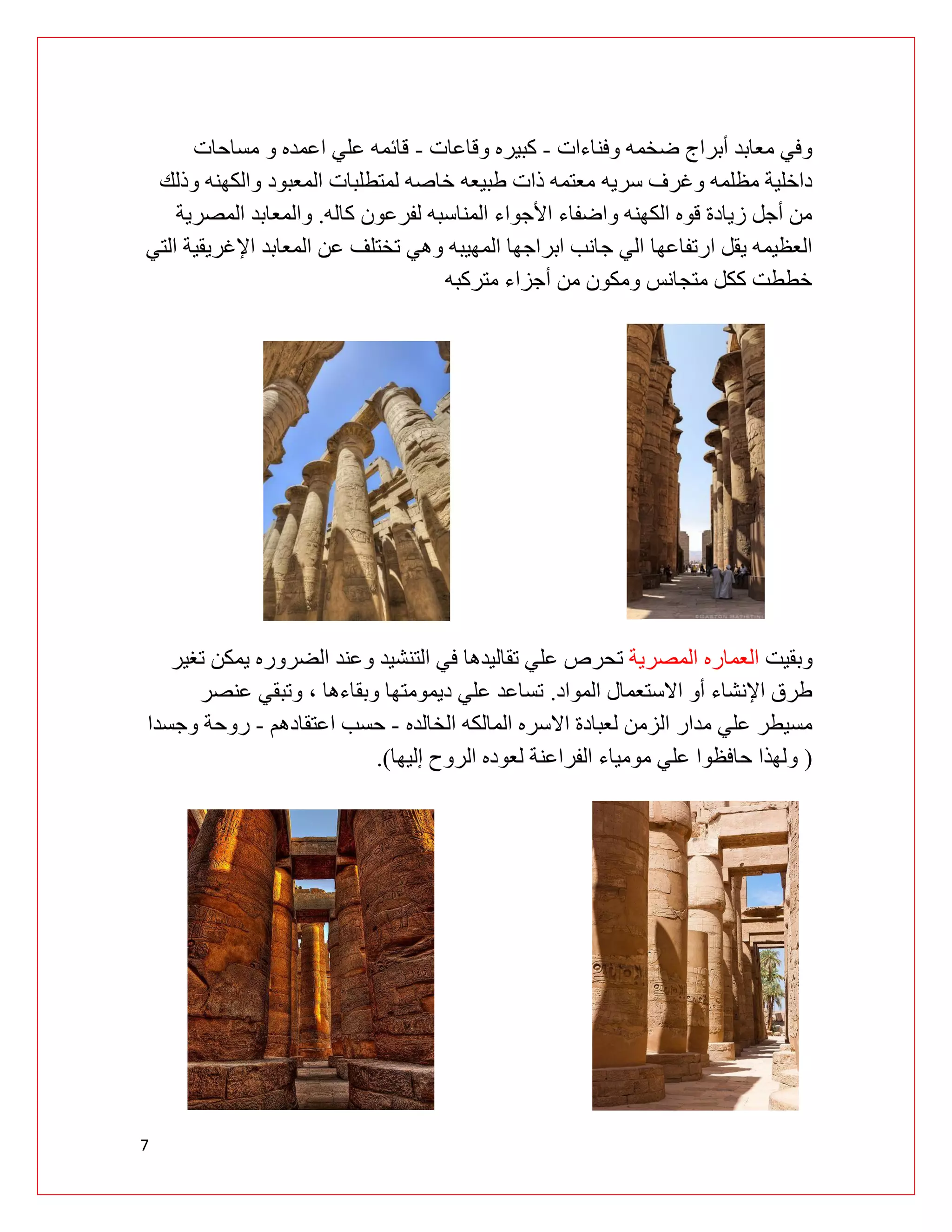 7
‫وفناءات‬ ‫ضخمه‬ ‫أبراج‬ ‫معابد‬ ‫وفي‬
-
‫وقاعات‬ ‫كبيره‬
-
‫مساحات‬ ‫و‬ ‫اعمده‬ ‫علي‬ ‫قائمه‬
‫سريه‬ ‫وغرف‬ ‫مظلمه‬ ‫داخلية‬
‫وذلك‬ ‫والكهنه‬ ‫المعبود‬ ‫لمتطلبات‬ ‫خاصه‬ ‫طبيعه‬ ‫ذات‬ ‫معتمه‬
‫كاله‬ ‫لفرعون‬ ‫المناسبه‬ ‫األجواء‬ ‫واضفاء‬ ‫الكهنه‬ ‫قوه‬ ‫زيادة‬ ‫أجل‬ ‫من‬
.
‫المصرية‬ ‫والمعابد‬
‫ارتفاعها‬ ‫يقل‬ ‫العظيمه‬
‫التي‬ ‫اإلغريقية‬ ‫المعابد‬ ‫عن‬ ‫تختلف‬ ‫وهي‬ ‫المهيبه‬ ‫ابراجها‬ ‫جانب‬ ‫الي‬
‫متركبه‬ ‫أجزاء‬ ‫من‬ ‫ومكون‬ ‫متجانس‬ ‫ككل‬ ‫خططت‬
‫وبقيت‬
‫المصرية‬ ‫العماره‬
‫ت‬
‫تغير‬ ‫يمكن‬ ‫الضروره‬ ‫وعند‬ ‫التنشيد‬ ‫في‬ ‫تقاليدها‬ ‫علي‬ ‫حرص‬
‫المواد‬ ‫االستعمال‬ ‫أو‬ ‫اإلنشاء‬ ‫طرق‬
.
‫عنصر‬ ‫وتبقي‬ ، ‫وبقاءها‬ ‫ديمومتها‬ ‫علي‬ ‫تساعد‬
‫ال‬ ‫مدار‬ ‫علي‬ ‫مسيطر‬
‫الخالده‬ ‫المالكه‬ ‫االسره‬ ‫لعبادة‬ ‫زمن‬
-
‫اعتقادهم‬ ‫حسب‬
-
‫وجسدا‬ ‫روحة‬
(
‫إليها‬ ‫الروح‬ ‫لعوده‬ ‫الفراعنة‬ ‫مومياء‬ ‫علي‬ ‫حافظوا‬ ‫ولهذا‬
.)
 