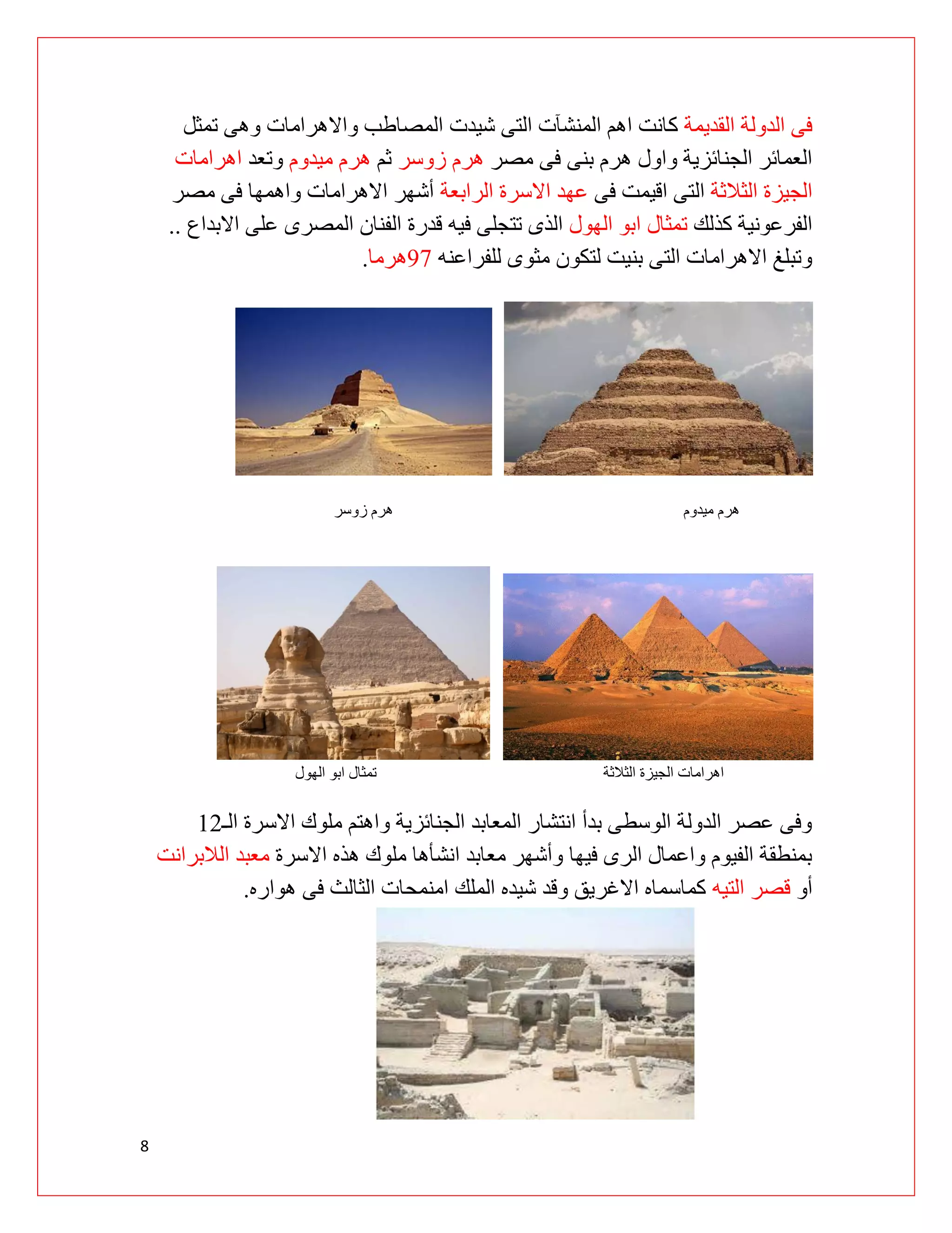 8
‫القديمة‬ ‫الدولة‬ ‫فى‬
‫تمثل‬ ‫وهى‬ ‫واالهرامات‬ ‫المصاطب‬ ‫شيدت‬ ‫التى‬ ‫المنشآت‬ ‫اهم‬ ‫كانت‬
‫مصر‬ ‫فى‬ ‫بنى‬ ‫هرم‬ ‫واول‬ ‫الجنائزية‬ ‫العمائر‬
‫زوسر‬ ‫هرم‬
‫ثم‬
‫ميدوم‬ ‫هرم‬
‫وتعد‬
‫اهرامات‬
‫الثالثة‬ ‫الجيزة‬
‫فى‬ ‫اقيمت‬ ‫التى‬
‫الرابعة‬ ‫االسرة‬ ‫عهد‬
‫مصر‬ ‫فى‬ ‫واهمها‬ ‫االهرامات‬ ‫أشهر‬
‫كذلك‬ ‫الفرعونية‬
‫الهول‬ ‫ابو‬ ‫تمثال‬
‫قدرة‬ ‫فيه‬ ‫تتجلى‬ ‫الذى‬
‫االبداع‬ ‫على‬ ‫المصرى‬ ‫الفنان‬
..
‫للفراعنه‬ ‫مثوى‬ ‫لتكون‬ ‫بنيت‬ ‫التى‬ ‫االهرامات‬ ‫وتبلغ‬
29
‫هرما‬
.
‫ميدوم‬ ‫هرم‬
‫زوسر‬ ‫هرم‬
‫الجيزة‬ ‫اهرامات‬
‫الثالثة‬
‫الهول‬ ‫ابو‬ ‫تمثال‬
‫الـ‬ ‫االسرة‬ ‫ملوك‬ ‫واهتم‬ ‫الجنائزية‬ ‫المعابد‬ ‫انتشار‬ ‫بدأ‬ ‫الوسطى‬ ‫الدولة‬ ‫عصر‬ ‫وفى‬
09
‫االسرة‬ ‫هذه‬ ‫ملوك‬ ‫انشأها‬ ‫معابد‬ ‫وأشهر‬ ‫فيها‬ ‫الرى‬ ‫واعمال‬ ‫الفيوم‬ ‫بمنطقة‬
‫الالبرانت‬ ‫معبد‬
‫أو‬
‫التيه‬ ‫قصر‬
‫هواره‬ ‫فى‬ ‫الثالث‬ ‫امنمحات‬ ‫الملك‬ ‫شيده‬ ‫وقد‬ ‫االغريق‬ ‫كماسماه‬
.
 