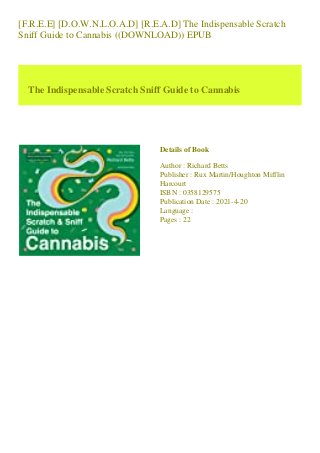 [F.R.E.E] [D.O.W.N.L.O.A.D] [R.E.A.D] The Indispensable Scratch
Sniff Guide to Cannabis ((DOWNLOAD)) EPUB
The Indispensable Scratch Sniff Guide to Cannabis
Details of Book
Author : Richard Betts
Publisher : Rux Martin/Houghton Mifflin
Harcourt
ISBN : 0358129575
Publication Date : 2021-4-20
Language :
Pages : 22
 