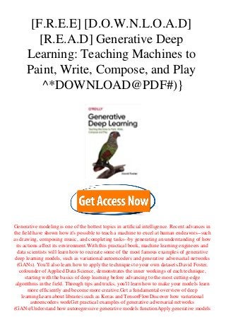 [F.R.E.E] [D.O.W.N.L.O.A.D]
[R.E.A.D] Generative Deep
Learning: Teaching Machines to
Paint, Write, Compose, and Play
^*DOWNLOAD@PDF#)}
Generative modeling is one of the hottest topics in artificial intelligence. Recent advances in
the field have shown how it's possible to teach a machine to excel at human endeavors--such
as drawing, composing music, and completing tasks--by generating an understanding of how
its actions affect its environment.With this practical book, machine learning engineers and
data scientists will learn how to recreate some of the most famous examples of generative
deep learning models, such as variational autoencoders and generative adversarial networks
(GANs). You'll also learn how to apply the techniques to your own datasets.David Foster,
cofounder of Applied Data Science, demonstrates the inner workings of each technique,
starting with the basics of deep learning before advancing to the most cutting-edge
algorithms in the field. Through tips and tricks, you'll learn how to make your models learn
more efficiently and become more creative.Get a fundamental overview of deep
learningLearn about libraries such as Keras and TensorFlowDiscover how variational
autoencoders workGet practical examples of generative adversarial networks
(GANs)Understand how autoregressive generative models functionApply generative models
 