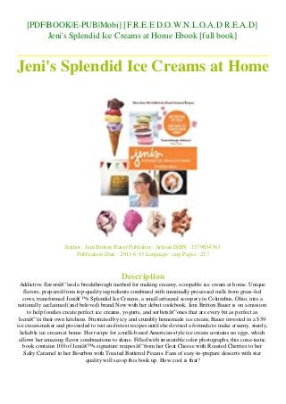 [PDF|BOOK|E-PUB|Mobi] [F.R.E.E D.O.W.N.L.O.A.D R.E.A.D]
Jeni's Splendid Ice Creams at Home Ebook [full book]
Jeni's Splendid Ice Creams at Home
Author : Jeni Britton Bauer Publisher : Artisan ISBN : 1579654363
Publication Date : 2011-6-15 Language : eng Pages : 217
Description
Addictive flavorsâ€”and a breakthrough method for making creamy, scoopable ice cream at home. Unique
flavors, prepared from top-quality ingredients combined with minimally processed milk from grass-fed
cows, transformed Jeniâ€™s Splendid Ice Creams, a small artisanal scoopery in Columbus, Ohio, into a
nationally acclaimed (and beloved) brand.Now with her debut cookbook, Jeni Britton Bauer is on a mission
to help foodies create perfect ice creams, yogurts, and sorbetsâ€”ones that are every bit as perfect as
hersâ€”in their own kitchens. Frustrated by icy and crumbly homemade ice cream, Bauer invested in a $59
ice cream maker and proceeded to test and retest recipes until she devised a formula to make creamy, sturdy,
lickable ice cream at home. Her recipe for a milk-based American-style ice cream contains no eggs, which
allows her amazing flavor combinations to shine. Filled with irresistible color photographs, this cone-tastic
book contains 100 of Jeniâ€™s signature recipesâ€”from her Goat Cheese with Roasted Cherries to her
Salty Caramel to her Bourbon with Toasted Buttered Pecans. Fans of easy-to-prepare desserts with star
quality will scoop this book up. How cool is that?
 
