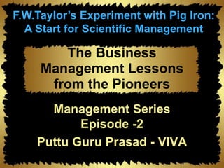 The Business
Management Lessons
from the Pioneers
Management Series
Episode -2
Puttu Guru Prasad - VIVA
F.W.Taylor’s Experiment with Pig Iron:
A Start for Scientific Management
 