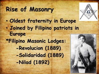Rise of Masonry
• Oldest fraternity in Europe
• Joined by Filipino patriots in
Europe
*Filipino Masonic Lodges:
-Revolucion (1889)
-Solidaridad (1889)
-Nilad (1892)
 
