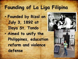 Founding of La Liga Filipina
• Founded by Rizal on
July 3, 1892 at
Ilaya St. Tondo
• Aimed to unify the
Philippines, education
reform and violence
defense
 
