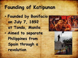 Founding of Katipunan
• Founded by Bonifacio
on July 7, 1892
at Tondo, Manila
• Aimed to separate
Philippines from
Spain through a
revolution
 