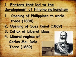 1. Factors that led to the
development of Filipino nationalism
1. Opening of Philippines to world
trade (1834)
2. Opening of Suez Canal (1869)
3. Influx of Liberal ideas
4. Liberal regime of
Carlos Ma. Dela
Torre (1869)
 