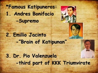 *Famous Katipuneros:
1. Andres Bonifacio
-Supremo
2. Emilio Jacinto
-”Brain of Katipunan”
3. Dr. Pio Valenzuela
-third part of KKK Triumvirate
 