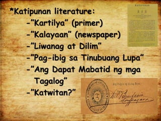 *Katipunan literature:
-”Kartilya” (primer)
-”Kalayaan” (newspaper)
-”Liwanag at Dilim”
-”Pag-ibig sa Tinubuang Lupa”
-”Ang Dapat Mabatid ng mga
Tagalog”
-”Katwitan?”
 