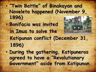 • “Twin Battle” of Binakayan and
Noveleta happened (November 9,
1896)
• Bonifacio was invited
in Imus to solve the
Katipunan conflict (December 31,
1896)
• During the gathering, Katipuneros
agreed to have a “Revolutionary
Government” aside from Katipunan
 