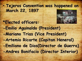 • Tejeros Convention was happened on
March 22, 1897
*Elected officers:
-Emilio Aguinaldo (President)
-Mariano Trias (Vice President)
-Artemio Ricarte (Capitan Heneral)
-Emiliano de Dios(Director de Guerra)
-Andres Bonifacio (Director Interior)
 