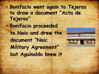 • Bonifacio went again to Tejeros
to draw a document “Acta de
Tejeros”
• Bonifacio proceeded
to Naic and drew the
document “Naic
Military Agreement”
but Aguinaldo knew it
 