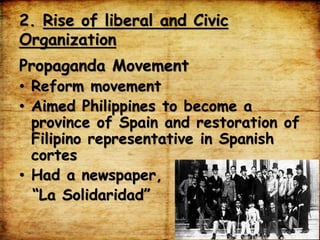 2. Rise of liberal and Civic
Organization
Propaganda Movement
• Reform movement
• Aimed Philippines to become a
province of Spain and restoration of
Filipino representative in Spanish
cortes
• Had a newspaper,
“La Solidaridad”
 