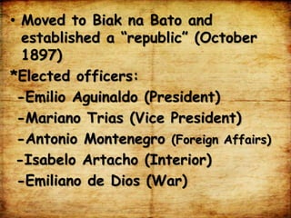 • Moved to Biak na Bato and
established a “republic” (October
1897)
*Elected officers:
-Emilio Aguinaldo (President)
-Mariano Trias (Vice President)
-Antonio Montenegro (Foreign Affairs)
-Isabelo Artacho (Interior)
-Emiliano de Dios (War)
 