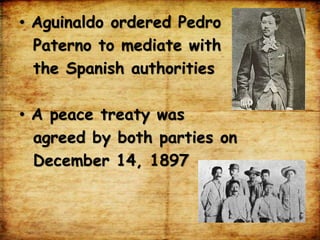 • Aguinaldo ordered Pedro
Paterno to mediate with
the Spanish authorities
• A peace treaty was
agreed by both parties on
December 14, 1897
 