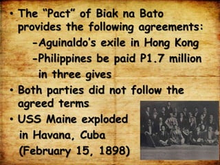 • The “Pact” of Biak na Bato
provides the following agreements:
-Aguinaldo’s exile in Hong Kong
-Philippines be paid P1.7 million
in three gives
• Both parties did not follow the
agreed terms
• USS Maine exploded
in Havana, Cuba
(February 15, 1898)
 