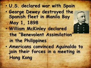 • U.S. declared war with Spain
• George Dewey destroyed the
Spanish fleet in Manila Bay
May 1, 1898
• William McKinley declared
the “Benevolent Assimilation”
in the Philippines
• Americans convinced Aguinaldo to
join their forces in a meeting in
Hong Kong
 