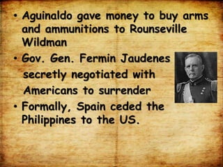 • Aguinaldo gave money to buy arms
and ammunitions to Rounseville
Wildman
• Gov. Gen. Fermin Jaudenes
secretly negotiated with
Americans to surrender
• Formally, Spain ceded the
Philippines to the US.
 