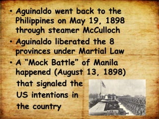 • Aguinaldo went back to the
Philippines on May 19, 1898
through steamer McCulloch
• Aguinaldo liberated the 8
provinces under Martial Law
• A “Mock Battle” of Manila
happened (August 13, 1898)
that signaled the
US intentions in
the country
 