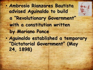 • Ambrosio Rianzares Bautista
advised Aguinaldo to build
a “Revolutionary Government”
with a constitution written
by Mariano Ponce
• Aguinaldo established a temporary
“Dictatorial Government” (May
24, 1898)
 