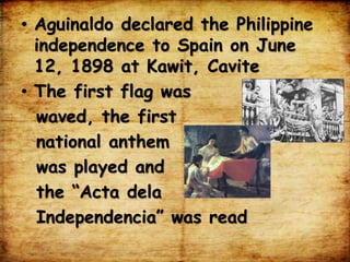 • Aguinaldo declared the Philippine
independence to Spain on June
12, 1898 at Kawit, Cavite
• The first flag was
waved, the first
national anthem
was played and
the “Acta dela
Independencia” was read
 