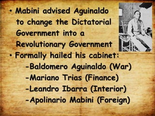 • Mabini advised Aguinaldo
to change the Dictatorial
Government into a
Revolutionary Government
• Formally hailed his cabinet:
-Baldomero Aguinaldo (War)
-Mariano Trias (Finance)
-Leandro Ibarra (Interior)
-Apolinario Mabini (Foreign)
 