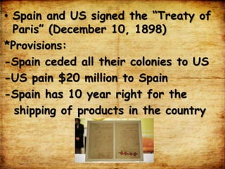 • Spain and US signed the “Treaty of
Paris” (December 10, 1898)
*Provisions:
-Spain ceded all their colonies to US
-US pain $20 million to Spain
-Spain has 10 year right for the
shipping of products in the country
 