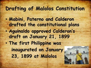 Drafting of Malolos Constitution
• Mabini, Paterno and Calderon
drafted the constitutional plans
• Aguinaldo approved Calderon’s
draft on January 21, 1899
• The first Philippine was
inaugurated on January
23, 1899 at Malolos
 