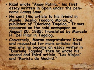 • Rizal wrote “Amor Patria,” his first
essay written in Spain under the pen-
name Laong Laan.
• He sent this article to his friend in
Manila, Basilio Teodoro Moran, a
publisher of “Diariong Tagalog.” It was
appeared on the said newspaper on
August 20, 1882; translated by Marcelo
H. Del Pilar in Tagalog.
• Conversely, Moran congratulated Rizal
and requested for more articles that
was why he became an essay writer in
“Diariong Tagalog” then he wrote his
second and third article, “Los Viajes”
and “Revista de Madrid.”
 