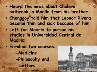 • Heard the news about Cholera
outbreak in Manila from his brother
• Chenggoy told him that Leonor Rivera
became thin and sick because of him
• Left for Madrid to pursue his
studies in Universidad Central de
Madrid
• Enrolled two courses:
-Medicine
-Philosophy and
Letters
 